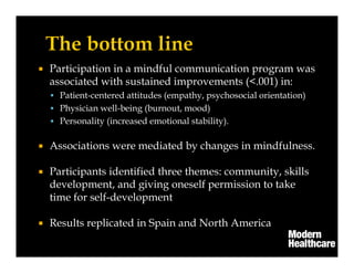 Participation in a mindful communication program was
associated with sustained improvements (<.001) in:
Patient-centered attitudes (empathy, psychosocial orientation)
Physician well-being (burnout, mood)
Personality (increased emotional stability).
Associations were mediated by changes in mindfulness.
Participants identified three themes: community, skills
development, and giving oneself permission to take
time for self-development
Results replicated in Spain and North America
 