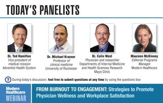 WEBINAR
TODAY’S PANELISTS
FROM BURNOUT TO ENGAGEMENT: Strategies to Promote
Physician Wellness and Workplace Satisfaction
During today’s discussion, feel free to submit questions at any time by using the questions box
Dr. Colin West
Physician and researcher
Departments of Internal Medicine
and Health Sciences Research
Mayo Clinic
Dr. Michael Krasner
Professor of
clinical medicine
University of Rochester
Maureen McKinney
Editorial Programs
Manager
Modern Healthcare
Dr. Ted Hamilton
Vice president of
medical mission
Adventist Health System
 