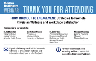 Expect a follow-up email within two weeks
with links to presentation materials and
information about how to offer feedback.
For more information about
upcoming webinars, please visit
ModernHealthcare.com/webinars
WEBINAR THANK YOU FOR ATTENDING
Thanks also to our panelists:
Dr. Colin West
Physician and researcher
Departments of Internal
Medicine and Health
Sciences Research
Mayo Clinic
Dr. Michael Krasner
Professor of
clinical medicine
University of Rochester
Maureen McKinney
Editorial Programs
Manager
Modern Healthcare
Dr. Ted Hamilton
Vice president of
medical mission
Adventist Health System
FROM BURNOUT TO ENGAGEMENT: Strategies to Promote
Physician Wellness and Workplace Satisfaction
 