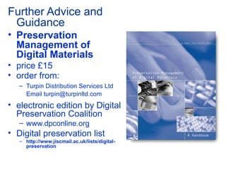 Further Advice and
Guidance
• Preservation
Management of
Digital Materials
• price £15
• order from:
– Turpin Distribution Services Ltd
Email turpin@turpinltd.com
• electronic edition by Digital
Preservation Coalition
– www.dpconline.org
• Digital preservation list
– http://www.jiscmail.ac.uk/lists/digital-
preservation
 