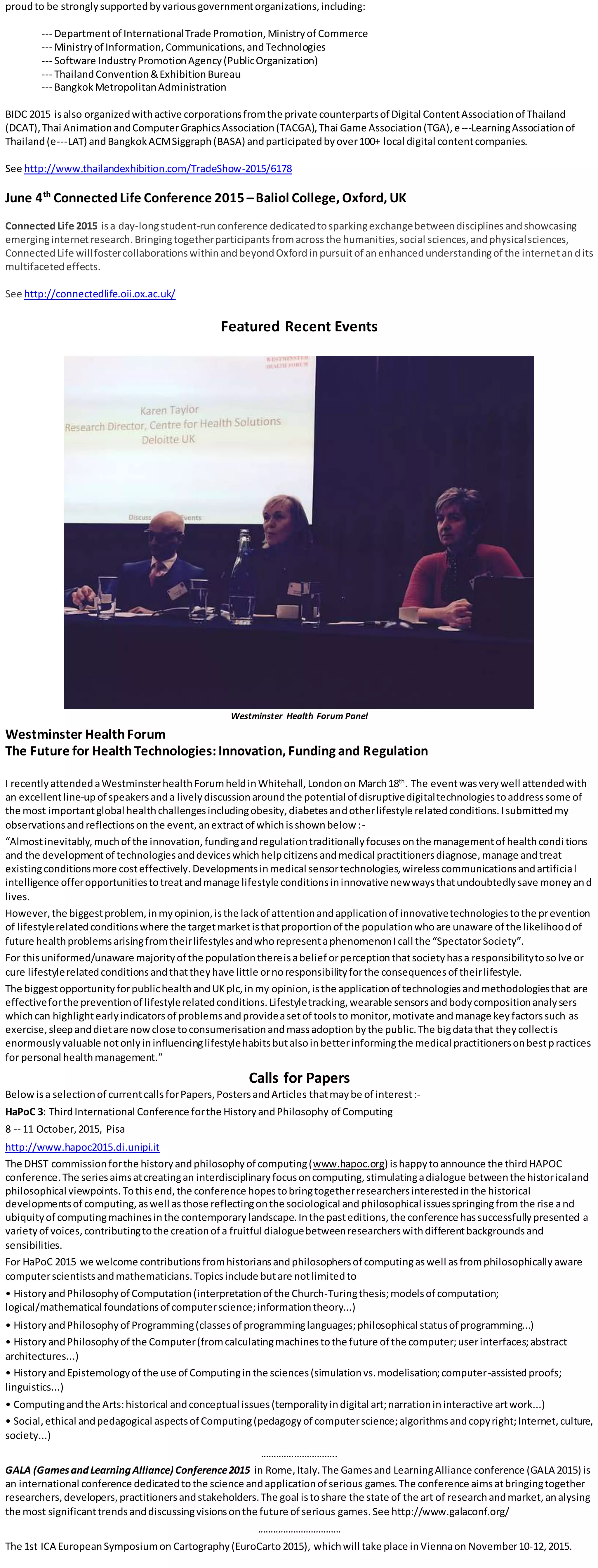 proudto be stronglysupportedbyvariousgovernmentorganizations,including:
--‐ Departmentof InternationalTrade Promotion,Ministryof Commerce
--‐ Ministryof Information,Communications,andTechnologies
--‐ Software IndustryPromotionAgency(PublicOrganization)
--‐ ThailandConvention&ExhibitionBureau
--‐ BangkokMetropolitanAdministration
BIDC 2015 isalso organizedwithactive corporationsfromthe private counterpartsof Digital ContentAssociationof Thailand
(DCAT),Thai AnimationandComputerGraphicsAssociation(TACGA),Thai Game Association(TGA),e--‐LearningAssociationof
Thailand(e--‐LAT) andBangkokACMSiggraph(BASA) andparticipatedbyover100+ local digital contentcompanies.
See http://www.thailandexhibition.com/TradeShow-2015/6178
June 4th
ConnectedLife Conference 2015 –Baliol College, Oxford, UK
ConnectedLife 2015 isa day-longstudent-runconference dedicatedtosparkingexchangebetweendisciplinesandshowcasing
emerginginternetresearch.Bringingtogetherparticipantsfromacrossthe humanities,social sciences,andphysicalsciences,
ConnectedLife willfostercollaborationswithinandbeyondOxfordinpursuitof anenhancedunderstandingof the internetan dits
multifacetedeffects.
See http://connectedlife.oii.ox.ac.uk/
Featured Recent Events
Westminster Health Forum Panel
Westminster HealthForum
The Future for HealthTechnologies:Innovation, Funding and Regulation
I recentlyattendedaWestminsterhealthForumheldinWhitehall,Londonon March18th
. The eventwasverywell attendedwith
an excellentline-upof speakersanda livelydiscussionaroundthe potential of disruptivedigitaltechnologiestoaddresssome of
the most importantglobal healthchallengesincludingobesity,diabetesandotherlifestyle relatedconditions.Isubmittedmy
observationsandreflectionsonthe event,anextractof whichisshownbelow :-
“Almostinevitably,muchof the innovation,fundingandregulationtraditionallyfocusesonthe managementof healthcondi tions
and the developmentof technologiesanddeviceswhichhelpcitizensandmedical practitionersdiagnose,manage andtreat
existingconditionsmore costeffectively.Developmentsinmedical sensortechnologies,wirelesscommunicationsandartificial
intelligence offeropportunitiestotreatandmanage lifestyle conditionsininnovative newwaysthatundoubtedlysave moneyand
lives.
However,the biggestproblem, inmyopinion,isthe lackof attentionandapplicationof innovativetechnologiestothe prevention
of lifestylerelatedconditionswhere the targetmarketisthatproportionof the populationwhoare unaware of the likelihoodof
future healthproblemsarisingfromtheirlifestylesandwhorepresentaphenomenonIcall the “SpectatorSociety”.
For thisuniformed/unaware majorityof the populationthereisabelief orperceptionthatsocietyhasa responsibilitytosolve or
cure lifestylerelatedconditionsandthattheyhave little ornoresponsibilityforthe consequencesof theirlifestyle.
The biggestopportunityforpublichealthandUKplc,inmy opinion,isthe applicationof technologiesandmethodologiesthat are
effectiveforthe preventionof lifestylerelatedconditions.Lifestyletracking,wearable sensorsandbodycompositionanaly sers
whichcan highlightearlyindicatorsof problemsandprovideasetof toolsto monitor,motivate andmanage keyfactorssuch as
exercise,sleepanddietare nowclose toconsumerisationandmassadoptionbythe public.The bigdatathat theycollectis
enormouslyvaluable notonlyininfluencinglifestylehabitsbutalsoinbetterinformingthe medical practitionersonbestpractices
for personal healthmanagement.”
Calls for Papers
Belowisa selectionof currentcallsforPapers,PostersandArticles thatmaybe of interest:-
HaPoC 3: ThirdInternational Conference forthe HistoryandPhilosophy of Computing
8 -- 11 October,2015, Pisa
http://www.hapoc2015.di.unipi.it
The DHST commissionforthe historyandphilosophyof computing(www.hapoc.org) ishappytoannounce the thirdHAPOC
conference.The seriesaimsatcreatingan interdisciplinaryfocusoncomputing,stimulatingadialogue betweenthe historicaland
philosophical viewpoints.Tothisend,the conference hopestobringtogetherresearchersinterestedinthe historical
developmentsof computing,aswell asthose reflectingonthe sociological andphilosophical issuesspringingfromthe rise and
ubiquityof computingmachinesinthe contemporarylandscape.Inthe pasteditions,the conference hassuccessfullypresented a
varietyof voices,contributingtothe creationof a fruitful dialoguebetweenresearcherswithdifferentbackgroundsand
sensibilities.
For HaPoC 2015 we welcome contributionsfromhistoriansandphilosophersof computingaswell asfromphilosophicallyaware
computerscientistsandmathematicians.Topicsinclude butare notlimitedto
• HistoryandPhilosophyof Computation(interpretationof the Church-Turingthesis;modelsof computation;
logical/mathematical foundationsof computerscience;informationtheory...)
• HistoryandPhilosophyof Programming(classesof programminglanguages;philosophical statusof programming...)
• HistoryandPhilosophyof the Computer(fromcalculatingmachinestothe future of the computer;userinterfaces;abstract
architectures...)
• HistoryandEpistemologyof the use of Computinginthe sciences(simulationvs.modelisation;computer-assistedproofs;
linguistics...)
• Computingandthe Arts:historical andconceptual issues(temporalityindigital art;narrationininteractive artwork...)
• Social,ethical andpedagogical aspectsof Computing(pedagogyof computerscience;algorithmsandcopyright;Internet,culture,
society...)
………….……………..
GALA (GamesandLearningAlliance) Conference2015 in Rome,Italy. The Gamesand LearningAlliance conference (GALA 2015) is
an international conference dedicatedtothe science andapplicationof serious games. The conference aimsatbringingtogether
researchers,developers,practitionersandstakeholders.The goal istoshare the state of the art of researchandmarket,analysing
the most significanttrendsanddiscussingvisionsonthe future of serious games. See http://www.galaconf.org/
……………………………
The 1st ICA EuropeanSymposiumon Cartography(EuroCarto 2015), whichwill take place inViennaon November10-12,2015.
 