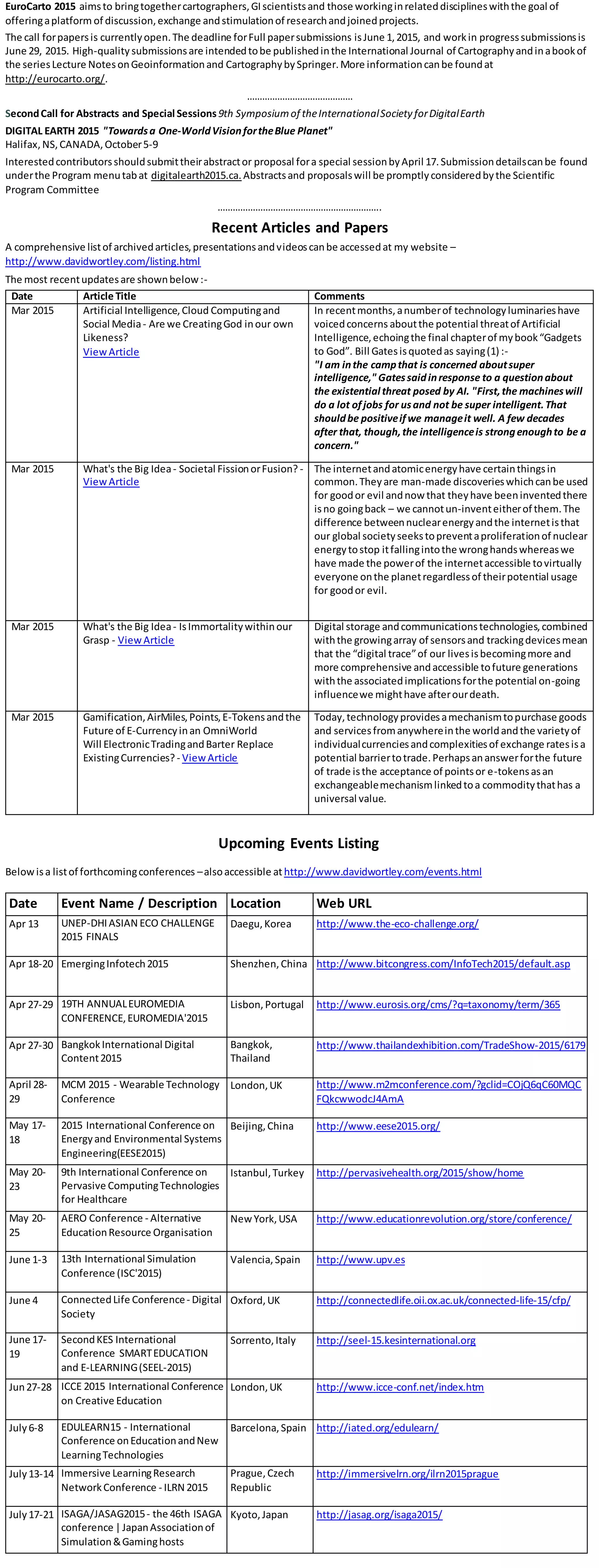 EuroCarto 2015 aimsto bringtogethercartographers,GIscientistsand those workinginrelateddisciplineswiththe goal of
offeringaplatform of discussion,exchange andstimulationof researchandjoinedprojects.
The call forpapersis currentlyopen.The deadline forFull papersubmissions isJune 1,2015, and workin progresssubmissionsis
June 29, 2015. High-quality submissionsare intendedtobe publishedinthe International Journal of Cartographyandinabookof
the seriesLecture NotesonGeoinformationand CartographybySpringer.More informationcanbe foundat
http://eurocarto.org/.
……………………………………
SecondCall for Abstracts and Special Sessions9th Symposiumof theInternationalSociety forDigitalEarth
DIGITAL EARTH 2015 "Towardsa One-WorldVisionfortheBlue Planet"
Halifax,NS,CANADA,October5-9
Interestedcontributorsshouldsubmittheirabstractor proposal fora special sessionbyApril 17.Submissiondetailscanbe found
underthe Program menutabat digitalearth2015.ca. Abstractsand proposalswill be promptlyconsideredbythe Scientific
Program Committee
………………………………………………………..
Recent Articles and Papers
A comprehensive listof archivedarticles,presentationsandvideoscanbe accessedat my website –
http://www.davidwortley.com/listing.html
The most recentupdatesare shownbelow:-
Date Article Title Comments
Mar 2015 Artificial Intelligence,Cloud Computingand
Social Media- Are we CreatingGod inour own
Likeness?
ViewArticle
In recentmonths,anumberof technologyluminarieshave
voicedconcerns aboutthe potential threatof Artificial
Intelligence,echoingthe final chapterof mybook“Gadgets
to God”. Bill Gatesisquotedas saying(1) :-
"I am inthe campthat is concerned aboutsuper
intelligence," Gatessaidinresponse to a questionabout
the existential threat posed by AI. "First,the machineswill
do a lot ofjobs for usand not be super intelligent.That
shouldbe positiveifwe manageit well. A few decades
after that, though,the intelligenceis strongenoughto be a
concern."
Mar 2015 What's the Big Idea- Societal FissionorFusion? -
ViewArticle
The internetandatomicenergyhave certainthingsin
common.Theyare man-made discoverieswhichcanbe used
for goodor evil andnow that theyhave beeninventedthere
isno goingback – we cannotun-inventeitherof them.The
difference betweennuclearenergyandthe internetisthat
our global societyseekstopreventaproliferationof nuclear
energytostop itfallingintothe wronghandswhereaswe
have made the powerof the internetaccessible tovirtually
everyone onthe planetregardlessof theirpotential usage
for goodor evil.
Mar 2015 What's the Big Idea- IsImmortalitywithinour
Grasp - ViewArticle
Digital storage andcommunicationstechnologies,combined
withthe growingarray of sensorsand trackingdevicesmean
that the “digital trace”of our livesisbecomingmore and
more comprehensive andaccessible tofuture generations
withthe associatedimplicationsforthe potential on-going
influencewe mighthave afterourdeath.
Mar 2015 Gamification,AirMiles,Points,E-Tokensandthe
Future of E-Currencyinan OmniWorld
Will ElectronicTradingandBarter Replace
ExistingCurrencies? - ViewArticle
Today,technologyprovidesamechanismtopurchase goods
and servicesfromanywhereinthe worldandthe varietyof
individualcurrenciesandcomplexitiesof exchange ratesisa
potential barriertotrade.Perhapsananswerforthe future
of trade isthe acceptance of pointsor e-tokensasan
exchangeablemechanismlinkedtoa commoditythathas a
universal value.
Upcoming Events Listing
Belowisa listof forthcomingconferences –alsoaccessible at http://www.davidwortley.com/events.html
Date Event Name / Description Location Web URL
Apr 13 UNEP-DHIASIAN ECO CHALLENGE
2015 FINALS
Daegu,Korea http://www.the-eco-challenge.org/
Apr 18-20 EmergingInfotech2015 Shenzhen,China http://www.bitcongress.com/InfoTech2015/default.asp
Apr 27-29 19TH ANNUALEUROMEDIA
CONFERENCE,EUROMEDIA'2015
Lisbon,Portugal http://www.eurosis.org/cms/?q=taxonomy/term/365
Apr 27-30 BangkokInternational Digital
Content2015
Bangkok,
Thailand
http://www.thailandexhibition.com/TradeShow-2015/6179
April 28-
29
MCM 2015 - Wearable Technology
Conference
London,UK http://www.m2mconference.com/?gclid=COjQ6qC60MQC
FQkcwwodcJ4AmA
May 17-
18
2015 International Conference on
Energyand Environmental Systems
Engineering(EESE2015)
Beijing,China http://www.eese2015.org/
May 20-
23
9th International Conference on
Pervasive ComputingTechnologies
for Healthcare
Istanbul,Turkey http://pervasivehealth.org/2015/show/home
May 20-
25
AERO Conference - Alternative
EducationResource Organisation
NewYork,USA http://www.educationrevolution.org/store/conference/
June 1-3 13th International Simulation
Conference (ISC'2015)
Valencia,Spain http://www.upv.es
June 4 ConnectedLife Conference- Digital
Society
Oxford,UK http://connectedlife.oii.ox.ac.uk/connected-life-15/cfp/
June 17-
19
SecondKES International
Conference SMARTEDUCATION
and E-LEARNING(SEEL-2015)
Sorrento,Italy http://seel-15.kesinternational.org
Jun27-28 ICCE 2015 International Conference
on Creative Education
London,UK http://www.icce-conf.net/index.htm
July6-8 EDULEARN15 - International
Conference onEducationandNew
LearningTechnologies
Barcelona,Spain http://iated.org/edulearn/
July13-14 Immersive LearningResearch
NetworkConference - ILRN 2015
Prague,Czech
Republic
http://immersivelrn.org/ilrn2015prague
July17-21 ISAGA/JASAG2015- the 46th ISAGA
conference |JapanAssociationof
Simulation&Gaminghosts
Kyoto,Japan http://jasag.org/isaga2015/
 