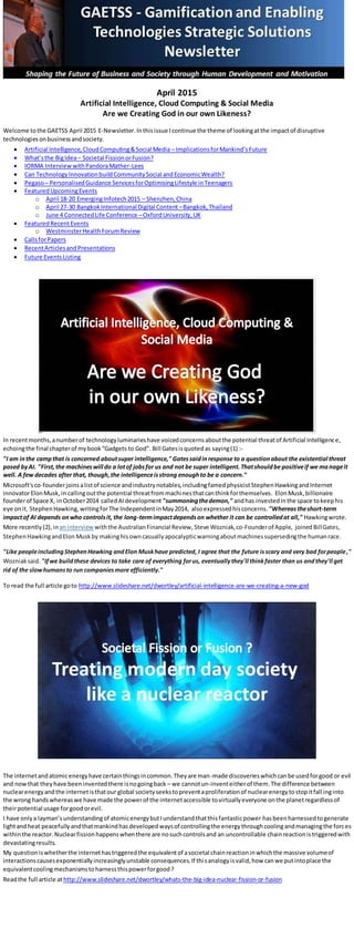 April 2015
Artificial Intelligence, Cloud Computing & Social Media
Are we Creating God in our own Likeness?
Welcome tothe GAETSS April 2015 E-Newsletter. Inthisissue Icontinue the theme of lookingatthe impactof disruptive
technologiesonbusinessandsociety.
 Artificial Intelligence,CloudComputing&Social Media – ImplicationsforMankind’sFuture
 What’sthe BigIdea– Societal FissionorFusion?
 IORMA Interview withPandoraMather-Lees
 Can TechnologyInnovationbuildCommunitySocial andEconomicWealth?
 Pegaso– PersonalisedGuidance ServicesforOptimisingLifestyle inTeenagers
 FeaturedUpcomingEvents
o April 18-20 EmergingInfotech2015 – Shenzhen,China
o April 27-30 BangkokInternational Digital Content –Bangkok,Thailand
o June 4 ConnectedLife Conference –OxfordUniversity,UK
 FeaturedRecentEvents
o WestminsterHealthForumReview
 CallsforPapers
 RecentArticlesandPresentations
 Future EventsListing
In recentmonths,anumberof technologyluminarieshave voicedconcernsaboutthe potential threatof Artificial Intelligence,
echoingthe final chapterof mybook“Gadgets to God”. Bill Gatesisquotedas saying(1) :-
"I am inthe campthat is concerned aboutsuper intelligence," Gatessaidinresponse to a questionabout the existential threat
posed byAI. "First,the machineswill do a lotof jobsfor us and not be super intelligent.Thatshouldbe positiveif we manageit
well. A few decades after that, though,the intelligenceisstrong enoughto be a concern."
Microsoft'sco-founderjoinsalistof science andindustrynotables,includingfamedphysicistStephenHawkingandInternet
innovatorElonMusk,in callingoutthe potential threatfrommachinesthatcanthinkforthemselves. ElonMusk,billionaire
founderof Space X, inOctober2014 calledAIdevelopment "summoningthedemon," andhas investedinthe space tokeephis
eye onit. Stephen Hawking, writingforThe IndependentinMay2014, alsoexpressedhisconcerns. "Whereastheshort-term
impactof AI depends onwho controlsit, the long-termimpactdependson whether it can be controlledat all," Hawkingwrote.
More recently (2), inan interview withthe AustralianFinancial Review, Steve Wozniak,co-Founderof Apple, joinedBillGates,
StephenHawkingandElon Muskby makinghisowncasuallyapocalypticwarningaboutmachinessupersedingthe humanrace.
"Like peopleincludingStephenHawking andElon Muskhave predicted, I agree that the future isscary and very bad forpeople,"
Wozniaksaid. "Ifwe buildthese devices to take care of everything forus, eventuallythey'll thinkfaster than us andthey'll get
rid of the slowhumansto run companiesmore efficiently."
To read the full article goto http://www.slideshare.net/dwortley/artificial-intelligence-are-we-creating-a-new-god
The internetandatomicenergyhave certainthingsincommon.Theyare man-made discoverieswhichcanbe usedforgood or evil
and nowthat theyhave beeninventedthere isnogoingback – we cannotun-inventeitherof them.The difference between
nuclearenergyandthe internetisthatour global societyseekstopreventaproliferationof nuclearenergytostopitfall inginto
the wrong handswhereaswe have made the powerof the internetaccessible tovirtuallyeveryone onthe planetregardlessof
theirpotential usage forgoodorevil.
I have onlya layman’sunderstandingof atomicenergybutIunderstandthatthisfantasticpower hasbeenharnessedtogenerate
lightandheat peacefullyandthatmankindhasdevelopedwaysof controllingthe energythroughcoolingandmanagingthe forces
withinthe reactor.Nuclearfissionhappenswhenthere are nosuchcontrolsand an uncontrollable chainreactionistriggeredwith
devastatingresults.
My questioniswhetherthe internethastriggeredthe equivalentof asocietal chainreactioninwhichthe massive volumeof
interactionscausesexponentiallyincreasinglyunstable consequences.If thisanalogyisvalid,how canwe putintoplace the
equivalentcoolingmechanismstoharnessthispowerforgood?
Readthe full article at http://www.slideshare.net/dwortley/whats-the-big-idea-nuclear-fission-or-fusion
 
