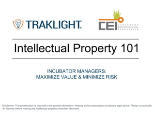 Disclaimer: This presentation is intended to be general information. Nothing in the presentation constitutes legal advice. Please consult with
an attorney before making any intellectual property protection decisions.
Intellectual Property 101
INCUBATOR MANAGERS:
MAXIMIZE VALUE & MINIMIZE RISK
 