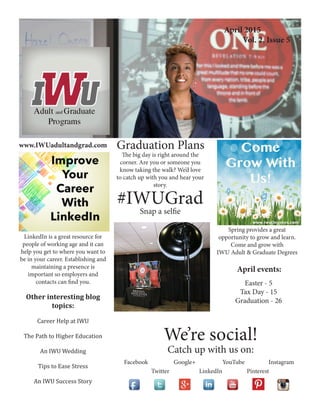 Creating an Effective Workspace
Indiana Wesleyan University
Adult and Graduate Programs
www.IWUadultandgrad.com
April 2015
Vol. 2, Issue 5
Other interesting blog
topics:
Career Help at IWU
The Path to Higher Education
An IWU Wedding
Tips to Ease Stress
An IWU Success Story
April events:
LinkedIn is a great resource for
people of working age and it can
help you get to where you want to
be in your career. Establishing and
maintaining a presence is
important so employers and
contacts can find you.
Graduation Plans
We’re social!
Catch up with us on:
Facebook Google+ YouTube Instagram
Twitter LinkedIn Pinterest
#IWUGrad
Snap a selfie
Easter - 5
Tax Day - 15
Graduation - 25
Spring provides a great
opportunity to grow and learn.
Come and grow with
IWU Adult & Graduate Degrees
The big day is right around the
corner. Are you or someone you
know taking the walk? We’d love
to catch up with you and hear your
story.
 