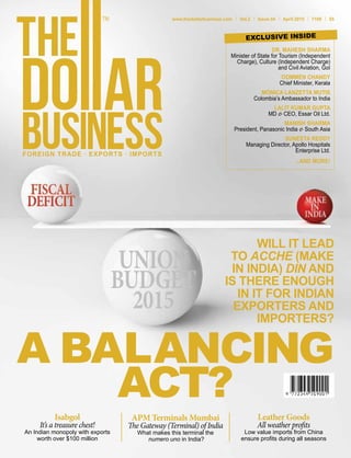 FOREIGN TRADE . EXPORTS . IMPORTS
www.thedollarbusiness.com Vol.2 Issue 04 April 2015 100 $5
WILL IT LEAD
TO ACCHE (MAKE
IN INDIA) DIN AND
IS THERE ENOUGH
IN IT FOR INDIAN
EXPORTERS AND
IMPORTERS?
A BALANCING
ACT?
DR. MAHESH SHARMA
Minister of State for Tourism (Independent
Charge), Culture (Independent Charge)
and Civil Aviation, GoI
OOMMEN CHANDY
Chief Minister, Kerala
MÓNICA LANZETTA MUTIS
Colombia’s Ambassador to India
LALIT KUMAR GUPTA
MD & CEO, Essar Oil Ltd.
MANISH SHARMA
President, Panasonic India & South Asia
SUNEETA REDDY
Managing Director, Apollo Hospitals
Enterprise Ltd.
...AND MORE!
EXCLUSIVE INSIDE
Isabgol
It’s a treasure chest!
An Indian monopoly with exports
worth over $100 million
APM Terminals Mumbai
The Gateway (Terminal) of India
What makes this terminal the
numero uno in India?
Leather Goods
All weather profits
Low value imports from China
ensure profits during all seasons
 
