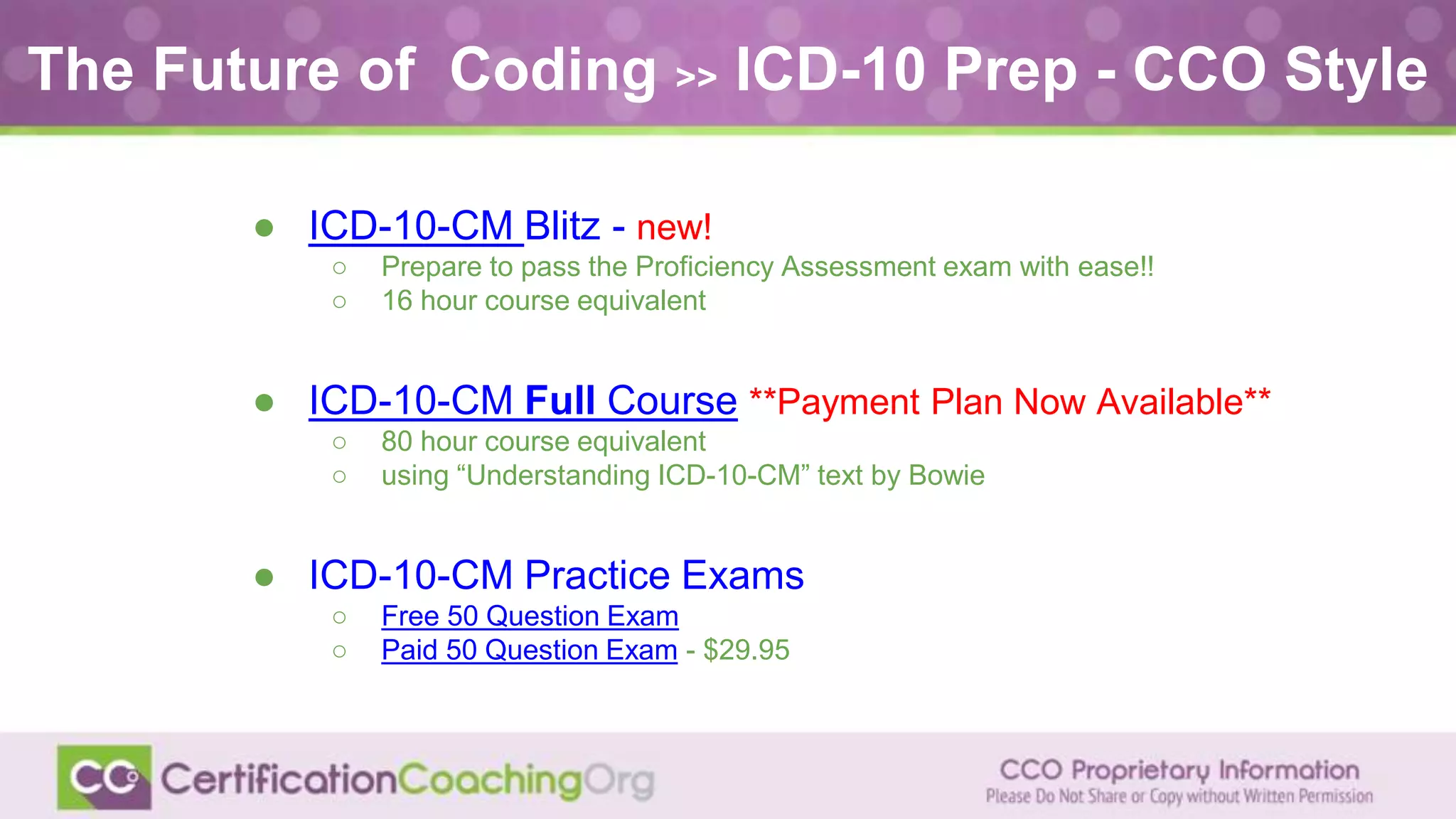 ● ICD-10-CM Blitz - new!
○ Prepare to pass the Proficiency Assessment exam with ease!!
○ 16 hour course equivalent
● ICD-10-CM Full Course **Payment Plan Now Available**
○ 80 hour course equivalent
○ using “Understanding ICD-10-CM” text by Bowie
● ICD-10-CM Practice Exams
○ Free 50 Question Exam
○ Paid 50 Question Exam - $29.95
The Future of Coding >> ICD-10 Prep - CCO Style
 
