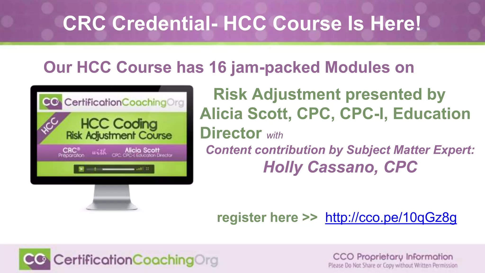 Risk Adjustment presented by
Alicia Scott, CPC, CPC-I, Education
Director with
Content contribution by Subject Matter Expert:
Holly Cassano, CPC
CRC Credential- HCC Course Is Here!
Our HCC Course has 16 jam-packed Modules on
register here >> http://cco.pe/10qGz8g
 
