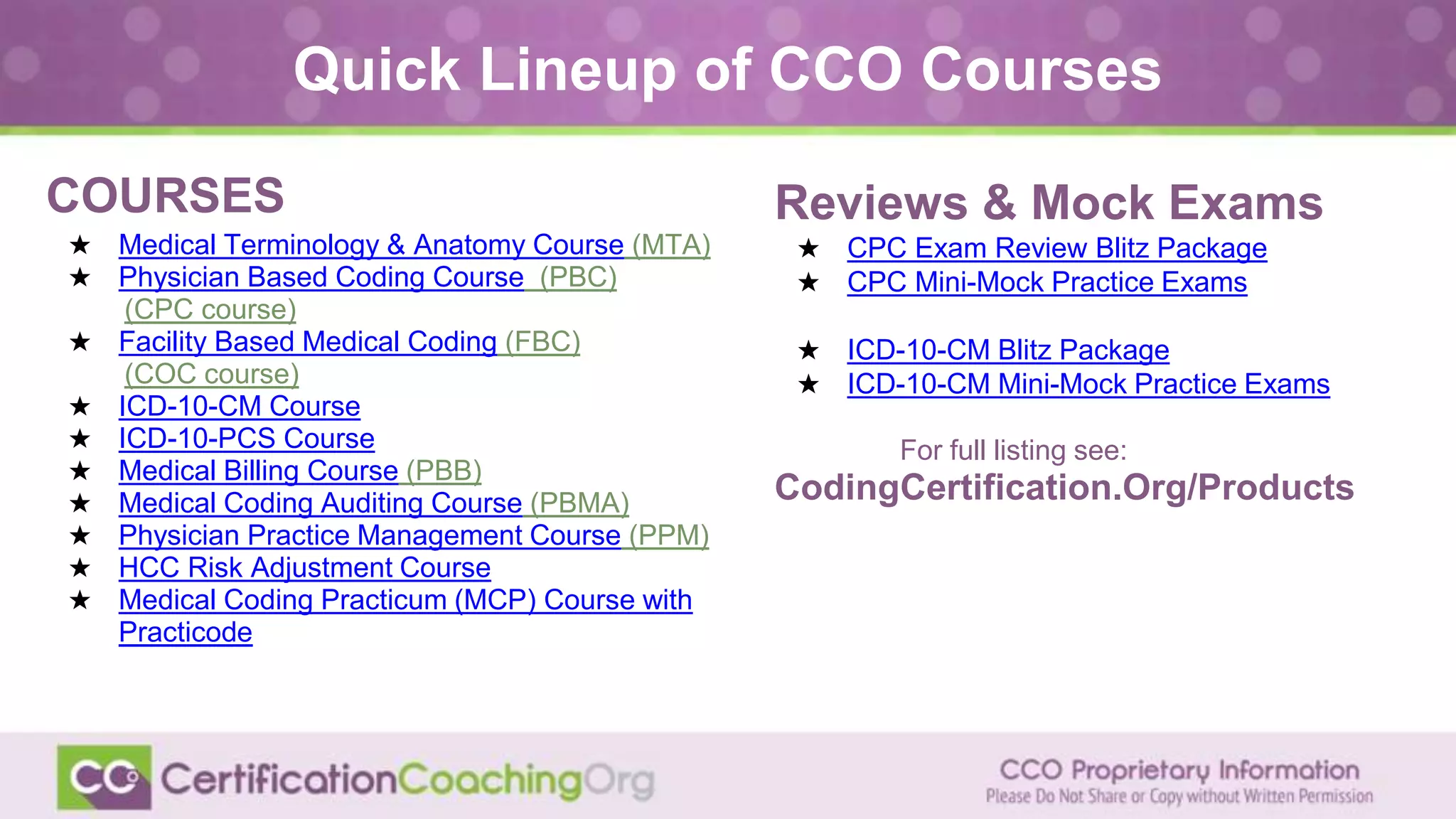COURSESS
★ Medical Terminology & Anatomy Course (MTA)
★ Physician Based Coding Course (PBC)
(CPC course)
★ Facility Based Medical Coding (FBC)
(COC course)
★ ICD-10-CM Course
★ ICD-10-PCS Course
★ Medical Billing Course (PBB)
★ Medical Coding Auditing Course (PBMA)
★ Physician Practice Management Course (PPM)
★ HCC Risk Adjustment Course
★ Medical Coding Practicum (MCP) Course with
Practicode
Quick Lineup of CCO Courses
Reviews & Mock Exams
★ CPC Exam Review Blitz Package
★ CPC Mini-Mock Practice Exams
★ ICD-10-CM Blitz Package
★ ICD-10-CM Mini-Mock Practice Exams
For full listing see:
CodingCertification.Org/Products
 