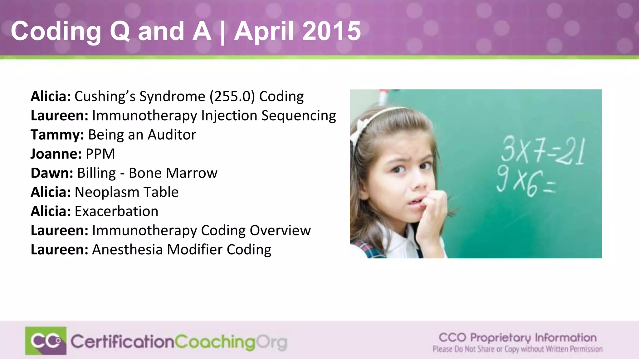 Coding Q and A | April 2015
Alicia: Cushing’s Syndrome (255.0) Coding
Laureen: Immunotherapy Injection Sequencing
Tammy: Being an Auditor
Joanne: PPM
Dawn: Billing - Bone Marrow
Alicia: Neoplasm Table
Alicia: Exacerbation
Laureen: Immunotherapy Coding Overview
Laureen: Anesthesia Modifier Coding
 