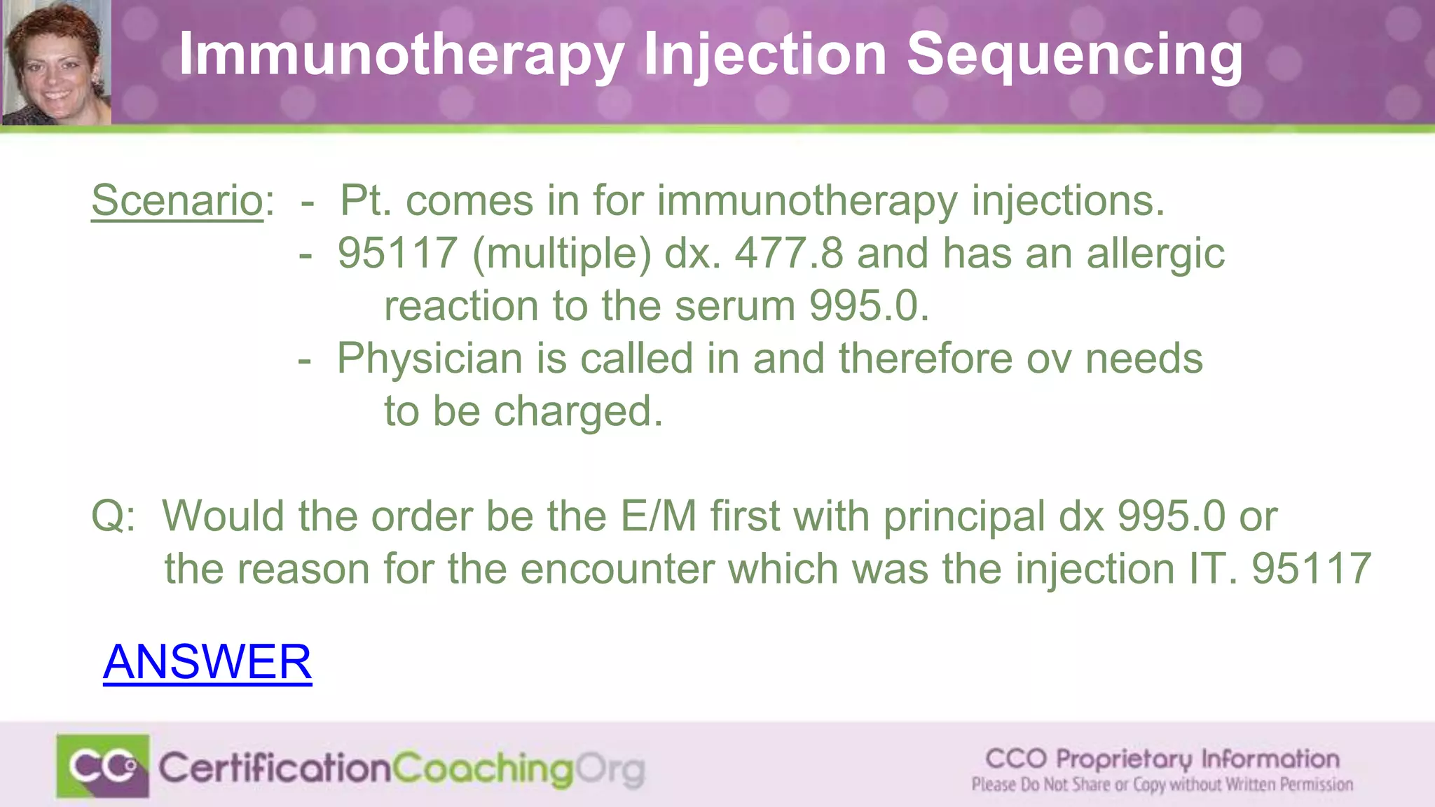 Immunotherapy Injection Sequencing
Scenario: - Pt. comes in for immunotherapy injections.
- 95117 (multiple) dx. 477.8 and has an allergic
reaction to the serum 995.0.
- Physician is called in and therefore ov needs
to be charged.
Q: Would the order be the E/M first with principal dx 995.0 or
the reason for the encounter which was the injection IT. 95117
ANSWER
 