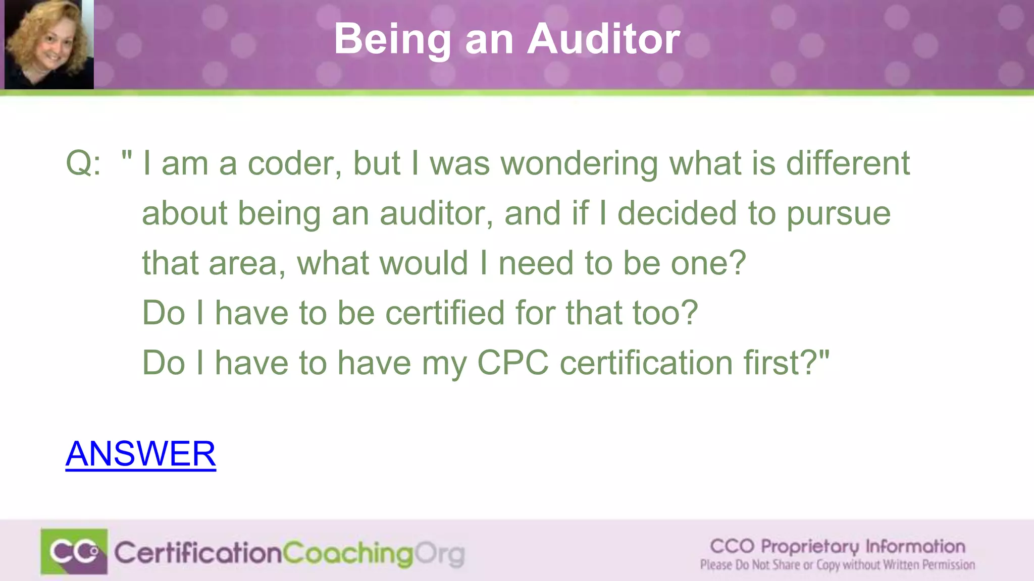 Being an Auditor
Q: " I am a coder, but I was wondering what is different
about being an auditor, and if I decided to pursue
that area, what would I need to be one?
Do I have to be certified for that too?
Do I have to have my CPC certification first?"
ANSWER
 