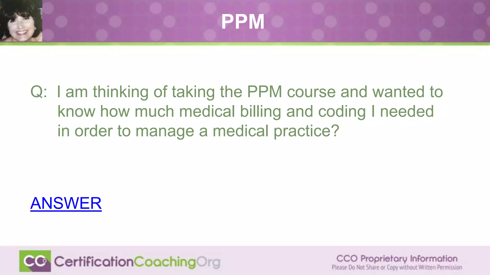 Q: I am thinking of taking the PPM course and wanted to
know how much medical billing and coding I needed
in order to manage a medical practice?
ANSWER
PPM
 