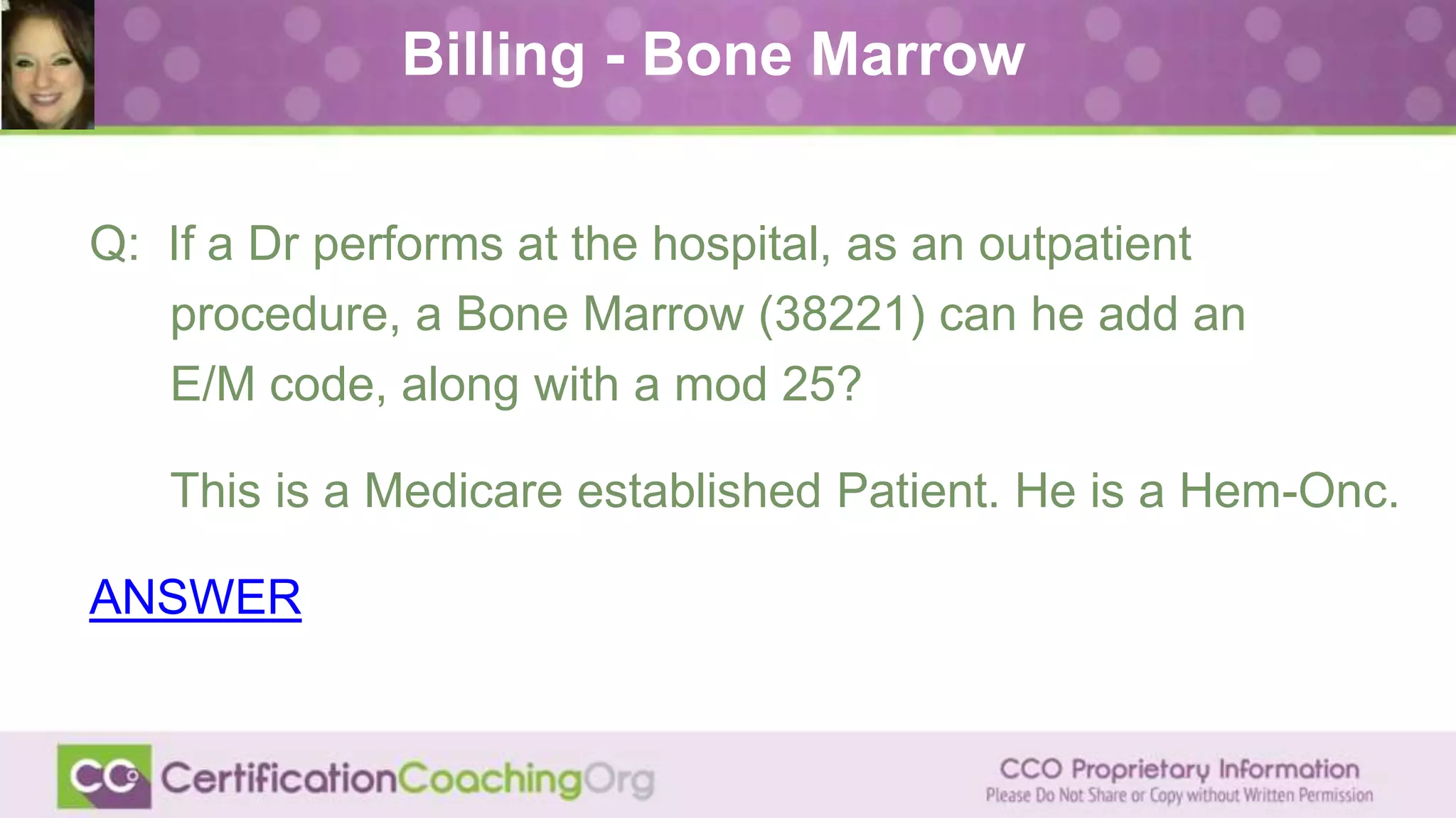 Billing - Bone Marrow
Q: If a Dr performs at the hospital, as an outpatient
procedure, a Bone Marrow (38221) can he add an
E/M code, along with a mod 25?
This is a Medicare established Patient. He is a Hem-Onc.
ANSWER
 