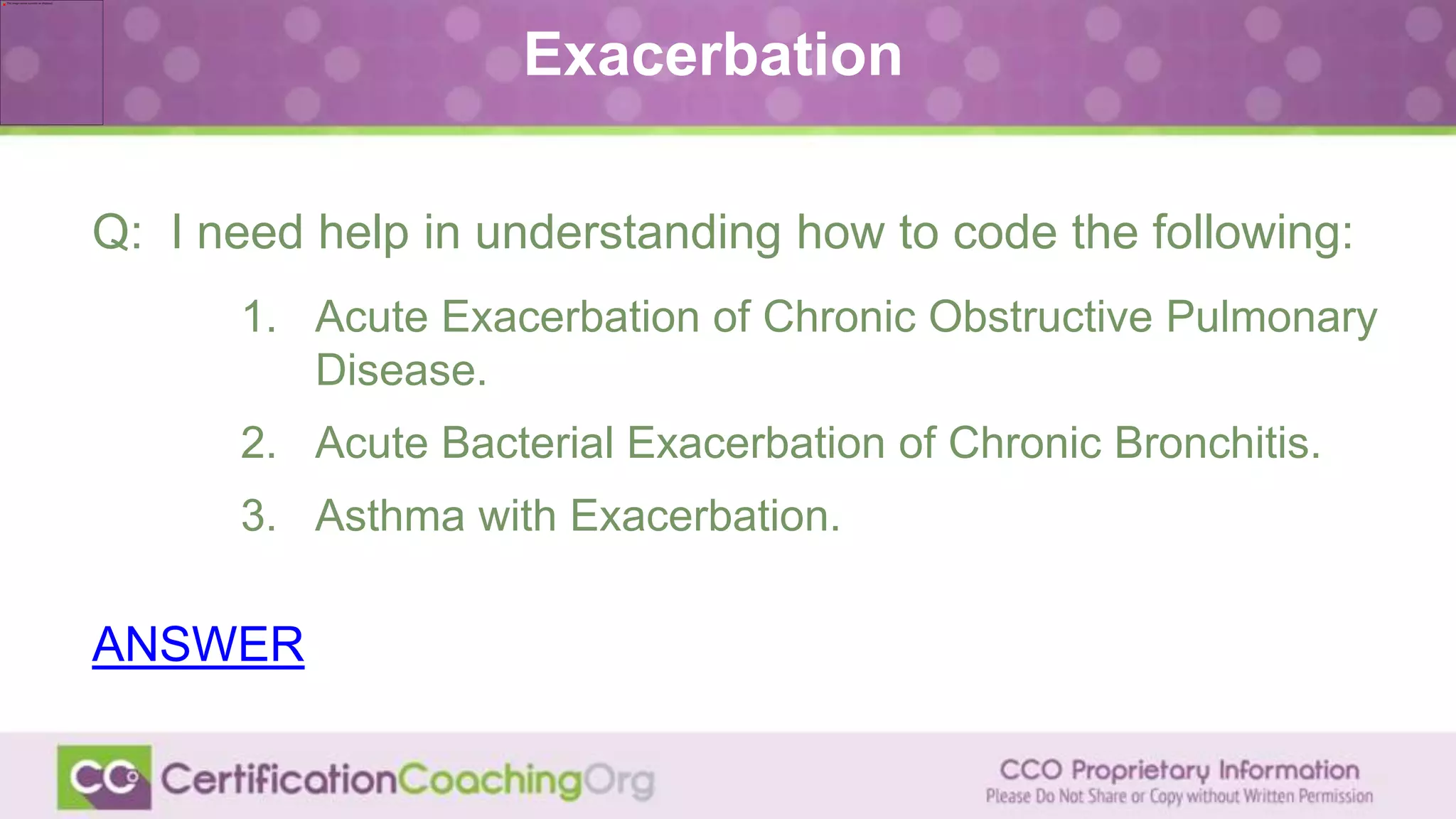 Exacerbation
Q: I need help in understanding how to code the following:
1. Acute Exacerbation of Chronic Obstructive Pulmonary
Disease.
2. Acute Bacterial Exacerbation of Chronic Bronchitis.
3. Asthma with Exacerbation.
ANSWER
 
