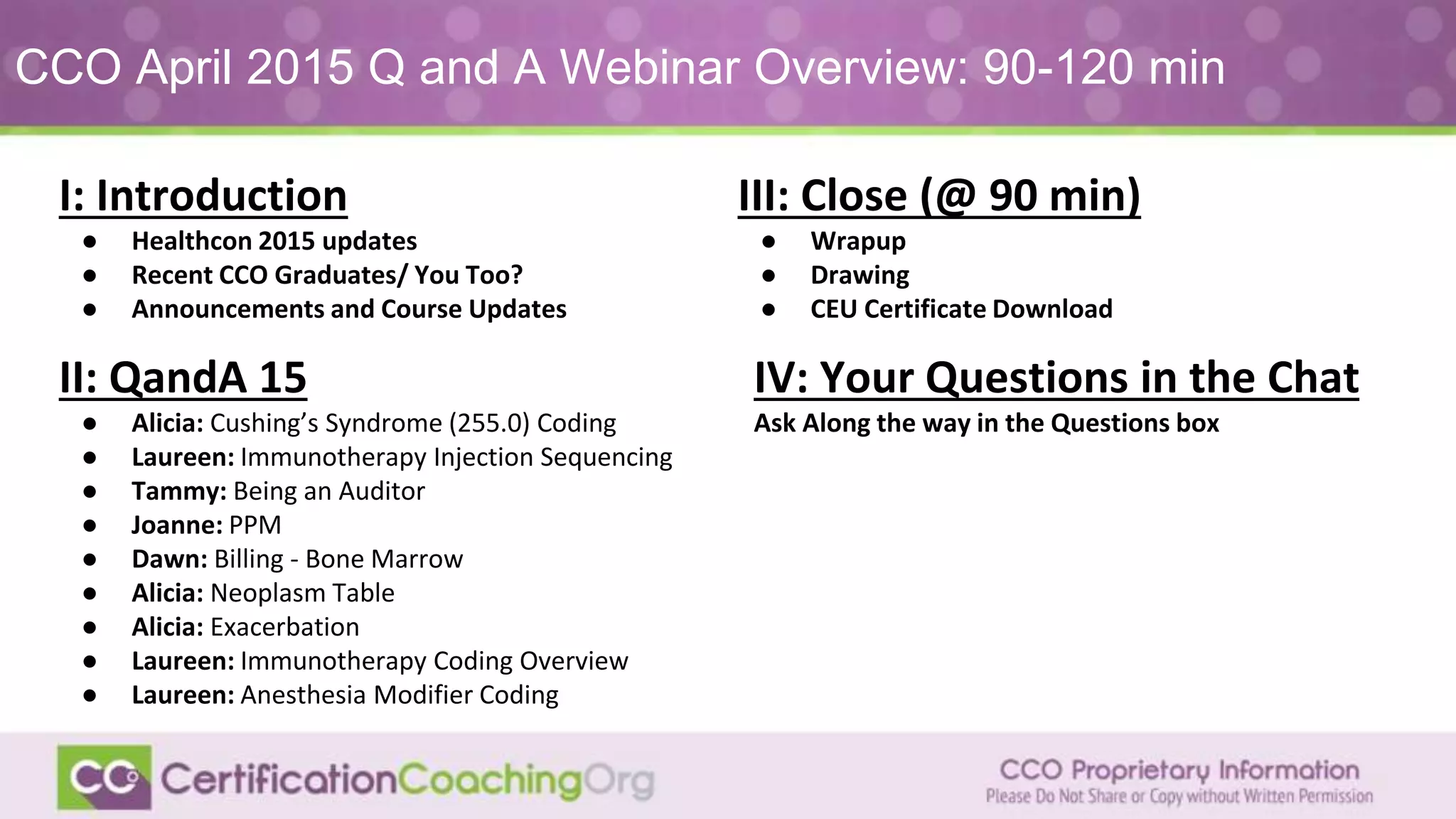 CCO April 2015 Q and A Webinar Overview: 90-120 min
II: QandA 15
● Alicia: Cushing’s Syndrome (255.0) Coding
● Laureen: Immunotherapy Injection Sequencing
● Tammy: Being an Auditor
● Joanne: PPM
● Dawn: Billing - Bone Marrow
● Alicia: Neoplasm Table
● Alicia: Exacerbation
● Laureen: Immunotherapy Coding Overview
● Laureen: Anesthesia Modifier Coding
I: Introduction
● Healthcon 2015 updates
● Recent CCO Graduates/ You Too?
● Announcements and Course Updates
IV: Your Questions in the Chat
Ask Along the way in the Questions box
III: Close (@ 90 min)
● Wrapup
● Drawing
● CEU Certificate Download
 
