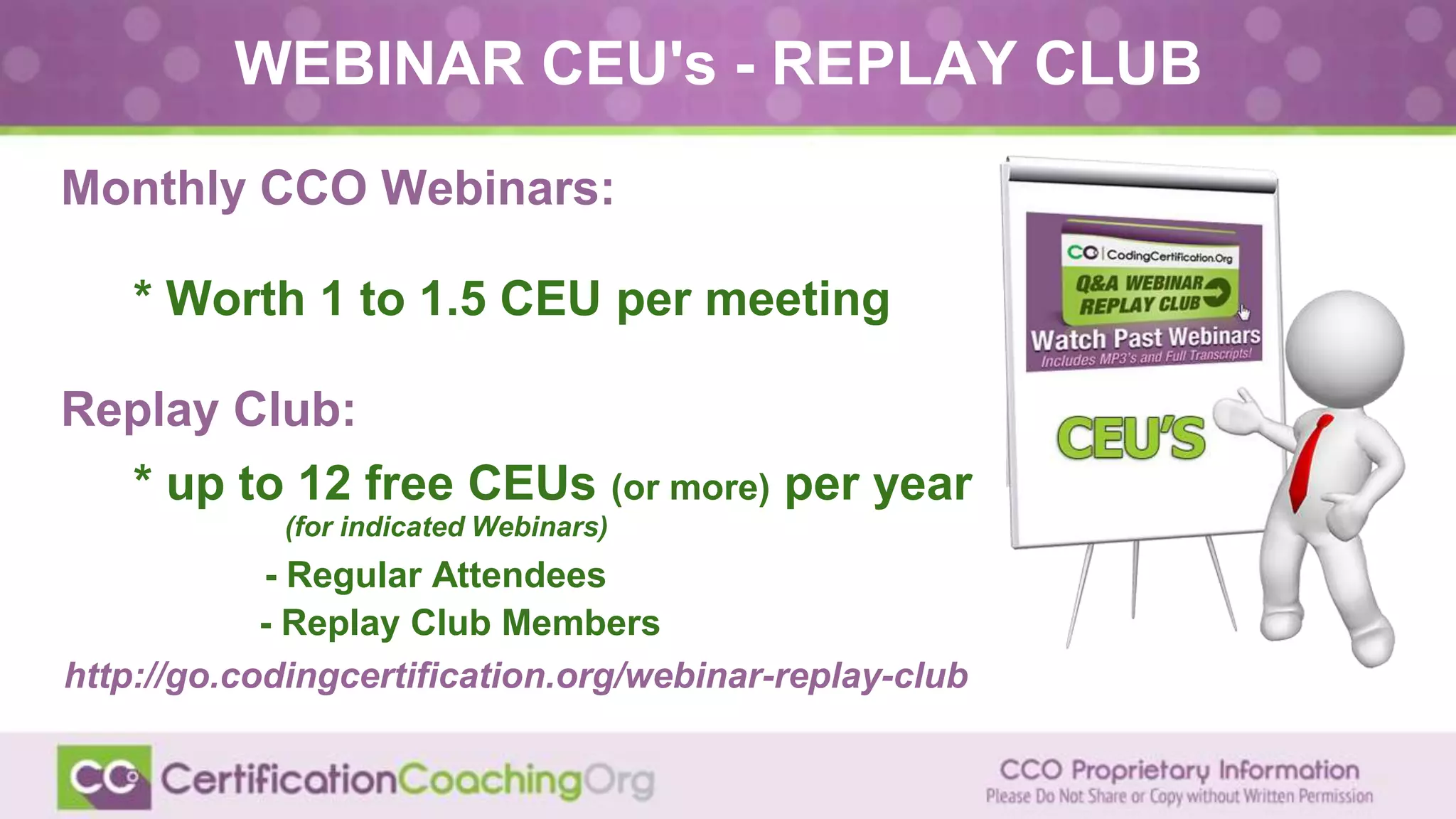 WEBINAR CEU's - REPLAY CLUB
Monthly CCO Webinars:
● * Worth 1 to 1.5 CEU per meeting
Replay Club:
● * up to 12 free CEUs (or more) per year
● (for indicated Webinars)
- Regular Attendees
- Replay Club Members
http://go.codingcertification.org/webinar-replay-club
 