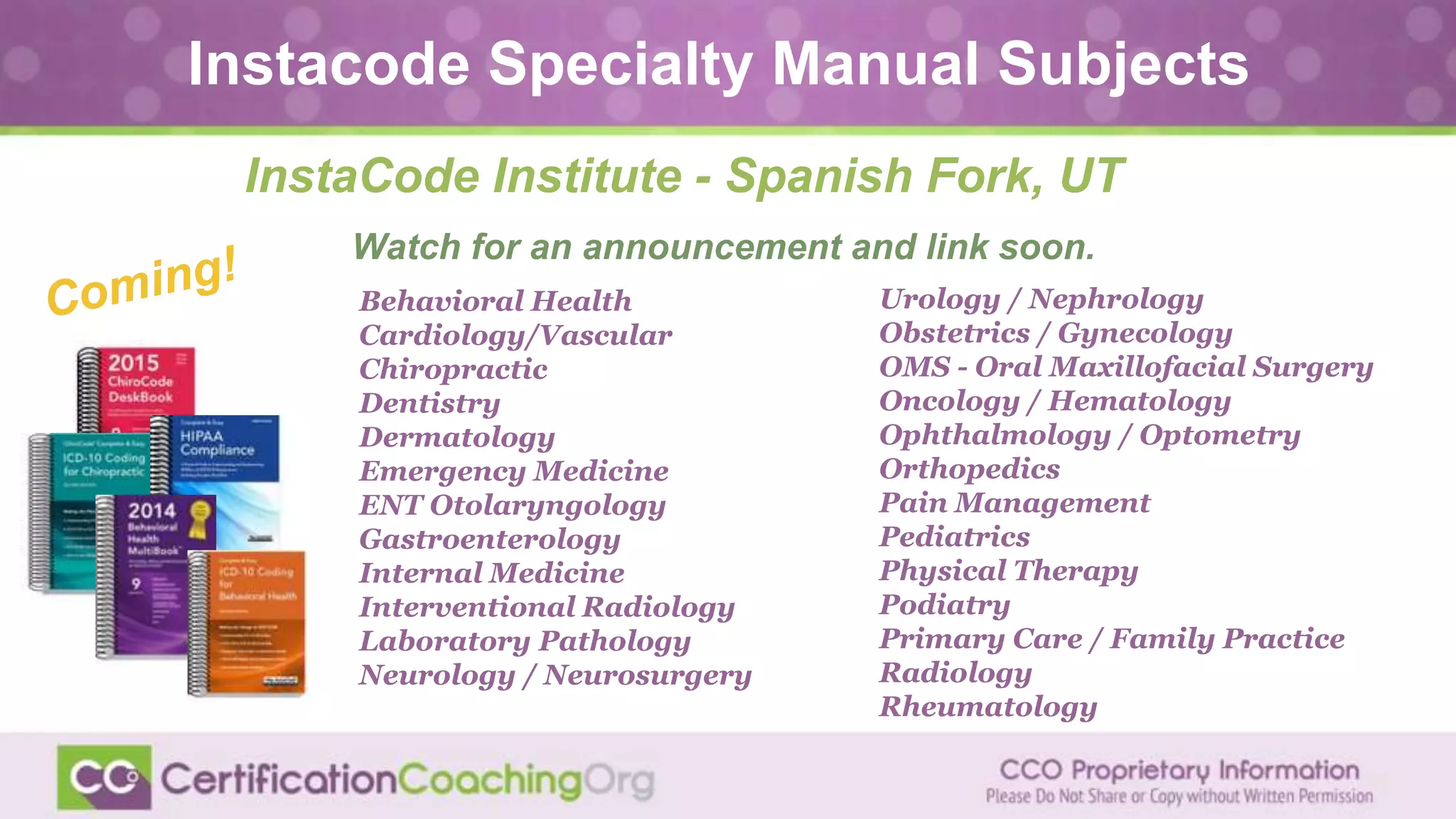 InstaCode Institute - Spanish Fork, UT
Watch for an announcement and link soon.
Behavioral Health
Cardiology/Vascular
Chiropractic
Dentistry
Dermatology
Emergency Medicine
ENT Otolaryngology
Gastroenterology
Internal Medicine
Interventional Radiology
Laboratory Pathology
Neurology / Neurosurgery
Urology / Nephrology
Obstetrics / Gynecology
OMS - Oral Maxillofacial Surgery
Oncology / Hematology
Ophthalmology / Optometry
Orthopedics
Pain Management
Pediatrics
Physical Therapy
Podiatry
Primary Care / Family Practice
Radiology
Rheumatology
Instacode Specialty Manual Subjects
 