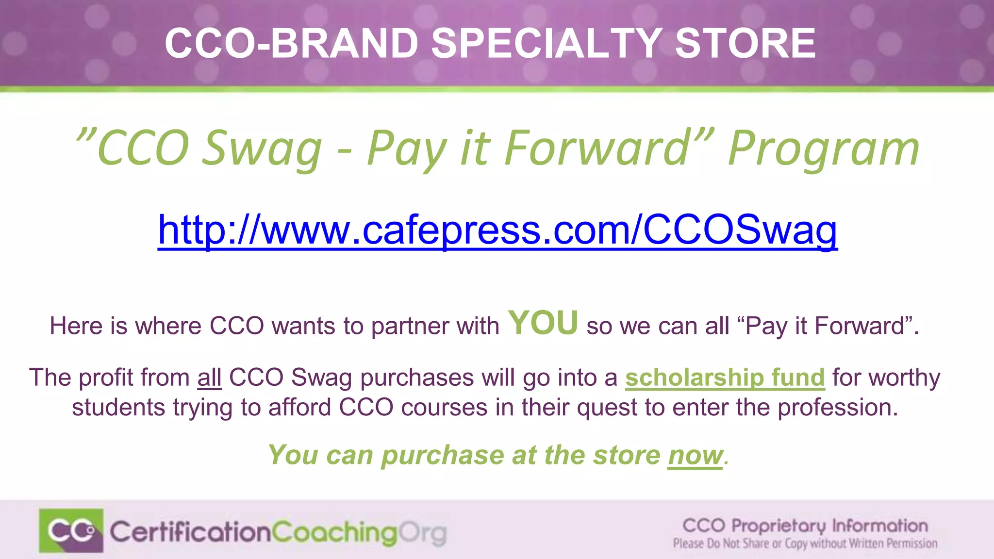 ”CCO Swag - Pay it Forward” Program
http://www.cafepress.com/CCOSwag
CCO-BRAND SPECIALTY STORE
Here is where CCO wants to partner with YOU so we can all “Pay it Forward”.
The profit from all CCO Swag purchases will go into a scholarship fund for worthy
students trying to afford CCO courses in their quest to enter the profession.
You can purchase at the store now.
 
