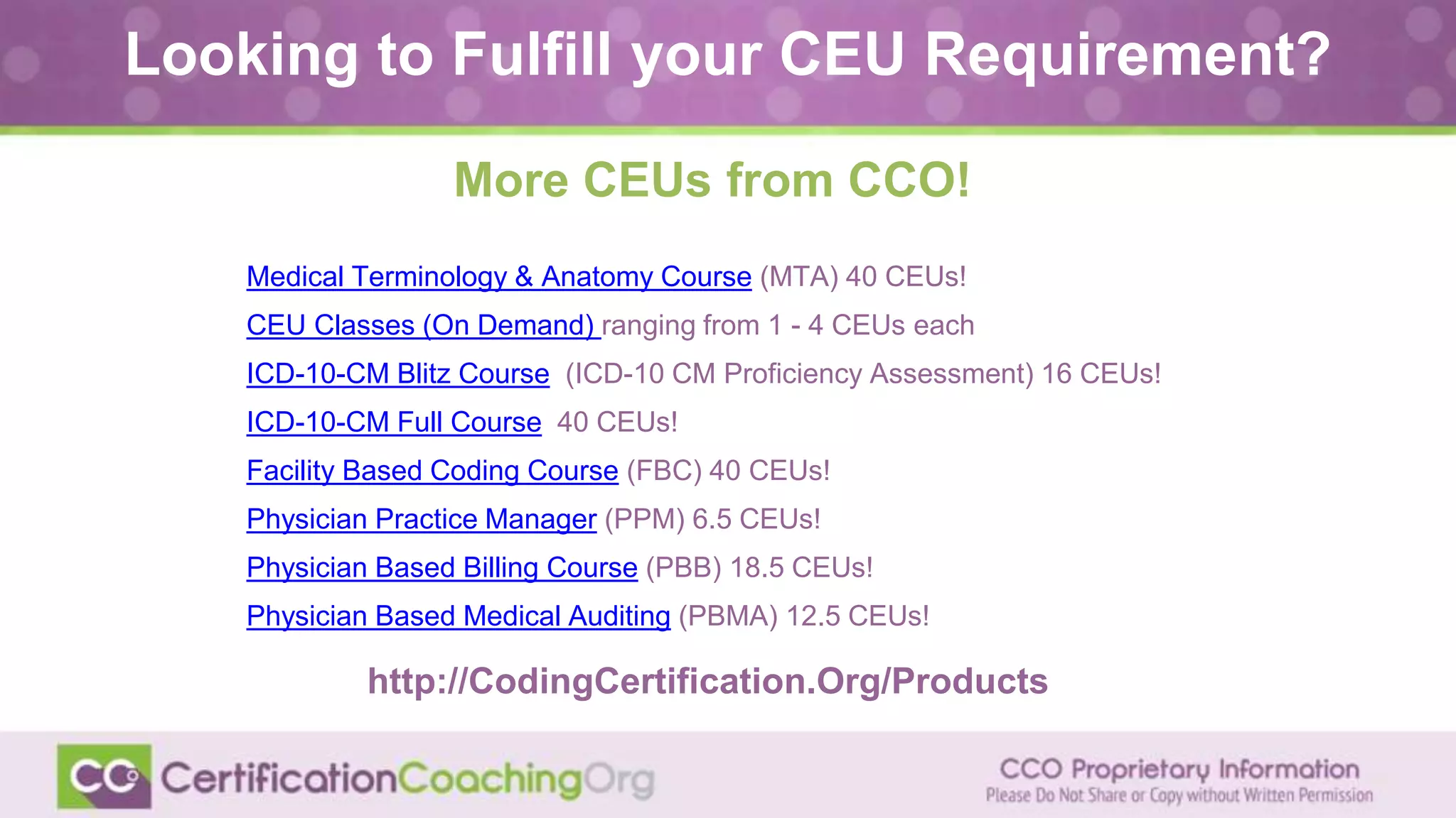 Medical Terminology & Anatomy Course (MTA) 40 CEUs!
CEU Classes (On Demand) ranging from 1 - 4 CEUs each
ICD-10-CM Blitz Course (ICD-10 CM Proficiency Assessment) 16 CEUs!
ICD-10-CM Full Course 40 CEUs!
Facility Based Coding Course (FBC) 40 CEUs!
Physician Practice Manager (PPM) 6.5 CEUs!
Physician Based Billing Course (PBB) 18.5 CEUs!
Physician Based Medical Auditing (PBMA) 12.5 CEUs!
http://CodingCertification.Org/Products
Looking to Fulfill your CEU Requirement?
More CEUs from CCO!
 