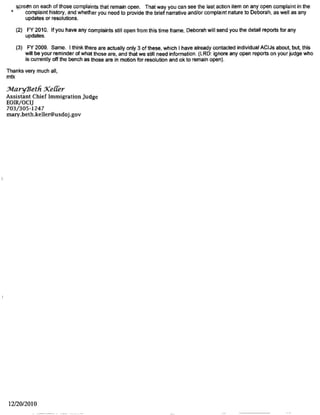 Page 1 of 1
Keller, Mary Beth (EOIR)
~rr~
From: Burr. Sarah (EOIR)
Sent: Wednesday, May 26, 2010 12:04 PM
To: Keller, Mary Beth (EOIR)
Cc: Moutinho, Deborah (EOIR)
Subject: corrections to NYC IJ complaint report
Abrams; complaint #159
On oral counseling line, it should be marked closed.
Ferris, complaint# 68
On 4/9/10 line put that ACIJ is considering as part of larger disciplinary issue.
Hom.complaints #18
On 12/9/06 lin cl4/12/07 pu that conduct occurred prior to retraining in November, 2007. Counselled
on this issue Jan.26,201 part of PWP conference. Will be addressing same issue in 7/10 progress
report. I would ma oth of these as "Closed", since it is a continuing area of counseling and retraining. I
do plan to have him attend some mandated training at the IJ conference.
Mulligan. complaint 147.
I do not think this is properly included as a complaint. It's really a pro se motion to reopen. In May of 201 O
I brought the alien's correspondence to Judge Mulligan and suggested that he deem it a prose motion to
reopen. The judge will rule on it in due course.
Page, complaint# 21
On 3/17/10 line, add that IJ orally counseled about some of the rather blunt language he used in court
with the respondent.
VanWyke, complaint# 156
Decision issued by IJ on 7/17/09. Complaint should be marked closed.
Vomacka: a complaint should be opened based on the Second Circuit decision in Ali v. Mukasey, 529
F.3d 478 (2d. Cir. 2008), where 2d. Circuit where the Second Circuit remanded to another IJ because
AAV created an appearance of bias or hostility, rendering the proceedings fundamentally unfair. Found
the judge abrogated his responsibility to be a neutral arbiter by relying on speculation, unfounded and
generalized conclusions about sexual orientation, and fundamentally misunderstanding the basis for the
alien's claim. Second Circuit ruled on June 18, 2008.
Resulted in an OPR investigation. March 19, 2010, OPR concluded that AAVengaged in professional
misconduct when he engaged in comments about respondent's sexual orientation and further. that he
exercised poor judgment in criticizing a judge of coordinate jurisdiction.
ACIJ has provisionally proposed 2 day suspension, but pending at ELR for letter to IJ.
Vomacka complaints# 62 ,55, 175 and 150 should all be updated to indicate that all of these cases are
being considered as part of the proposed suspension and the ELR letter.
That's it! Thanks, SMB
Sarah 11.Bm·r
Assistant Chief luuni~ration .JmlgP
26 Federal Pla..zH - -
Kew York, X Y.
1/26/2011
 