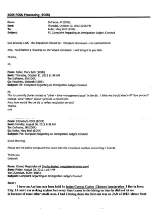 this to all IJs before, as did a past IJ Conference Training given on this
issue. It has been so since former AG Alberto Gonzales' 22 points of
mandated changes for EOIR issued under his administration a number of years
ago in response to judicial, public and congressional criticism of the IJ
Corps and EOIR.
With the above background preceding came this complaint noted in my below
emails. I specifically asked of you last Friday (in a 7:14am email
responding to your Thursday afternoon email) to meet with me when you emailed
me that you had memory of this matter. I responded in email, "But I do need
to talk with you so you can tell me what Rosen failed to do and what case
this involves so I can listen to the DAR recording before I respond to his
letter and allegations". I believed this email and the background about how
complaints against IJs are the top priority for ACIJs and IJs, called for us
to work together on this expeditiously.
As stated in you 12:22pm response email, you got out of court late and had
cases that afternoon, "but I should be done by 3:30 so perhaps we could meet
then?" I interpreted this to mean you would see me at 3:30pm if not
earlier. I responded at 12:44pm, "Great see you at 3:30 or if you are out
earlier come on down." I did not set a unilateral time of 3:30pm but was
agreeing to the time in your email. You tell me in our conversation today
that your email was meant to convey only a possibility of meeting, but not a
firm commitment for you to do so. As I stated, I did not interpret it that
way and my response indicated my understanding of your response. You told me
today that you did not read my response email, despite sending a subsequent
email to me cancelling the meeting.
So 3:30pm passed and you did not come to see me. Instead I received an email
at 3:56pm stating, "I just finished a case and have to look at Monday's cases
so this is not going to be a good day for me to meet with you. I don't have
the file anyway and am not sure what to do without an A number. Have a nice
weekend."
I called around 4:20pm with the intention to leave you a message wanting to
tell you that whether you had the ROP or not, I needed to see you right away
to ask what you remembered about the matter, but you picked up the phone
before any message could be left. You re-emphasized what you had stated in
your email, that you were too busy to come down and talk to me because you
were already past your official 4:00pm Friday work day and was still
reviewing your cases for Monday. I understood from these words and the harsh
tone accompanying them, that you would not come see me that day, believing
your preparation of cases for Monday was more important then the complaint
that we needed to resolve together. My 4:16pm email responding to your above
email and conversation did insist you come see me first thing Monday upon
your official start time of 7:30am. I was trying to make it clear, that this
matter was urgent and a priority; and I rightfully wanted your input before
making any response. I regret that you took our conversation to be as you
described "rude" and "demanding" by me. I must say that I in turn felt the
same way as I listened to a tone of annoyance in your voice and your stated
indication that your preparation for your Monday cases was more important
then coming to talk to me that day. It left me with the impression that
helping me resolve this complaint was less important then what you were doing
at the time, despite the priority nature of complaints against IJs.
Regardless of our divergent views as to each others' tone or what was
intended by each of us, our discussion
PAGE 32. 12-20-14 RELEASE
 