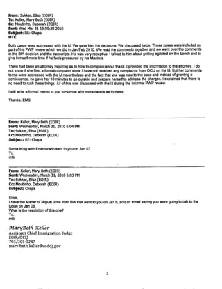 Page 1 of 1
Keller, Mary Beth (EOIR)
~rr~
From: Burr. Sarah (EOIR)
Sent: Wednesday, May 26, 2010 12:04 PM
To: Keller, Mary Beth (EOIR)
Cc: Moutinho, Deborah (EOIR)
Subject: corrections to NYC IJ complaint report
Abrams; complaint #159
On oral counseling line, it should be marked closed.
Ferris, complaint# 68
On 4/9/10 line put that ACIJ is considering as part of larger disciplinary issue.
Hom.complaints #18
On 12/9/06 lin cl4/12/07 pu that conduct occurred prior to retraining in November, 2007. Counselled
on this issue Jan.26,201 part of PWP conference. Will be addressing same issue in 7/10 progress
report. I would ma oth of these as "Closed", since it is a continuing area of counseling and retraining. I
do plan to have him attend some mandated training at the IJ conference.
Mulligan. complaint 147.
I do not think this is properly included as a complaint. It's really a pro se motion to reopen. In May of 201 O
I brought the alien's correspondence to Judge Mulligan and suggested that he deem it a prose motion to
reopen. The judge will rule on it in due course.
Page, complaint# 21
On 3/17/10 line, add that IJ orally counseled about some of the rather blunt language he used in court
with the respondent.
VanWyke, complaint# 156
Decision issued by IJ on 7/17/09. Complaint should be marked closed.
Vomacka: a complaint should be opened based on the Second Circuit decision in Ali v. Mukasey, 529
F.3d 478 (2d. Cir. 2008), where 2d. Circuit where the Second Circuit remanded to another IJ because
AAV created an appearance of bias or hostility, rendering the proceedings fundamentally unfair. Found
the judge abrogated his responsibility to be a neutral arbiter by relying on speculation, unfounded and
generalized conclusions about sexual orientation, and fundamentally misunderstanding the basis for the
alien's claim. Second Circuit ruled on June 18, 2008.
Resulted in an OPR investigation. March 19, 2010, OPR concluded that AAVengaged in professional
misconduct when he engaged in comments about respondent's sexual orientation and further. that he
exercised poor judgment in criticizing a judge of coordinate jurisdiction.
ACIJ has provisionally proposed 2 day suspension, but pending at ELR for letter to IJ.
Vomacka complaints# 62 ,55, 175 and 150 should all be updated to indicate that all of these cases are
being considered as part of the proposed suspension and the ELR letter.
That's it! Thanks, SMB
Sarah 11.Bm·r
Assistant Chief luuni~ration .JmlgP
26 Federal Pla..zH - -
Kew York, X Y.
1/26/2011
Page 8. 12-20-14 Relase
 