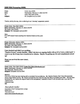 EOIRFOIA Processing(EOIR)
From: Smith, Gary (EOIR)
Sent:
To:
Wednesday, February 17, 2010 3:03 PM
Keller, Mary Beth (EOIR)
Subject: RE:Complaint rec'd at OPR?
Thanks, and by the way, she is referring to our "one-day" suspension person.
From: Kelter,MaryBeth(EOIR)
Sent: Wednesday,February17, 2010 2:56 PM
To: Smith,Gary(EOIR)
Subject: FW: Complaintrec'dat OPR?
Gary,
FYI, OPR doesn't have anything from Sandra Greene at this point.
mtk
From:Wahowiak,Marlene(OPR)
Sent: Wednesday,February17, 2010 2:50 PM
To: Keller,Mary Beth(EOIR)
Subject: RE:Complaintrec'dat OPR?
I just checked and didn't see anything.
"Sandra Greene" sounds familiar. Didn't she have an ongoing battle with an IJ in York a while back? I
want to say the IJ may have transferred to Atlanta. Maybe I'm getting my IJs and complainants mixed
up!
Hope you survived the snow intact,
MMW
From: Keller,MaryBeth (EOIR)[mailto:Mary.Beth.Keller@usdoj.gov]
Sent: Wednesday,February17, 2010 2:45 PM
To: Wahowiak,Marlene(QPR)
Subject: Complaintrec'dat OPR?
Marlene,
One of our ACIJs has been dealing with a complaint from an attorney, Ms. Sandra Greene, from York, Pennsylvania
about Judge Walter Durling. Ms. Greene advised the ACIJ that she was also filing a complaint with OPR. We had been
handling this, but, before we respond back to the complainant, I wanted to check in with you all to see if you had this.
Thanks much.
Hope all is well.
Mtk
Jvlary'Betfi Xe{Cer
Assistant Chief Immigration Judge
EOIR/OC[J
703/305-1247
mary.beth.keller@usdoj.gov
1
 