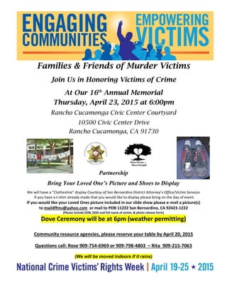 R
Families & Friends of Murder Victims
Join Us in Honoring Victims of Crime
At Our 16th
Annual Memorial
Thursday, April 23, 2015 at 6:00pm
Rancho Cucamonga Civic Center Courtyard
10500 Civic Center Drive
Rancho Cucamonga, CA 91730
Partnership
Bring Your Loved One’s Picture and Shoes to Display
We will have a “Clothesline” display Courtesy of San Bernardino District Attorney’s Office/Victim Services
If you have a t-shirt already made that you would like to display please bring on the day of event.
If you would like your Loved Ones picture included in our slide show please e-mail a picture(s)
to mail4ffmv@yahoo.com or mail to POB 11222 San Bernardino, CA 92423-1222
(Please include DOB, DOD and full name of victim, & photo release form)
Dove Ceremony will be at 6pm (weather permitting)
Community resource agencies, please reserve your table by April 20, 2015
Questions call: Rose 909-754-6969 or 909-798-4803 – Rita 909-215-7063
(We will be moved indoors if it rains)
 