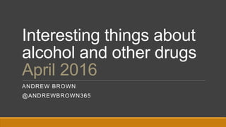 Interesting things about
alcohol and other drugs
April 2016
ANDREW BROWN
@ANDREWBROWN365
 