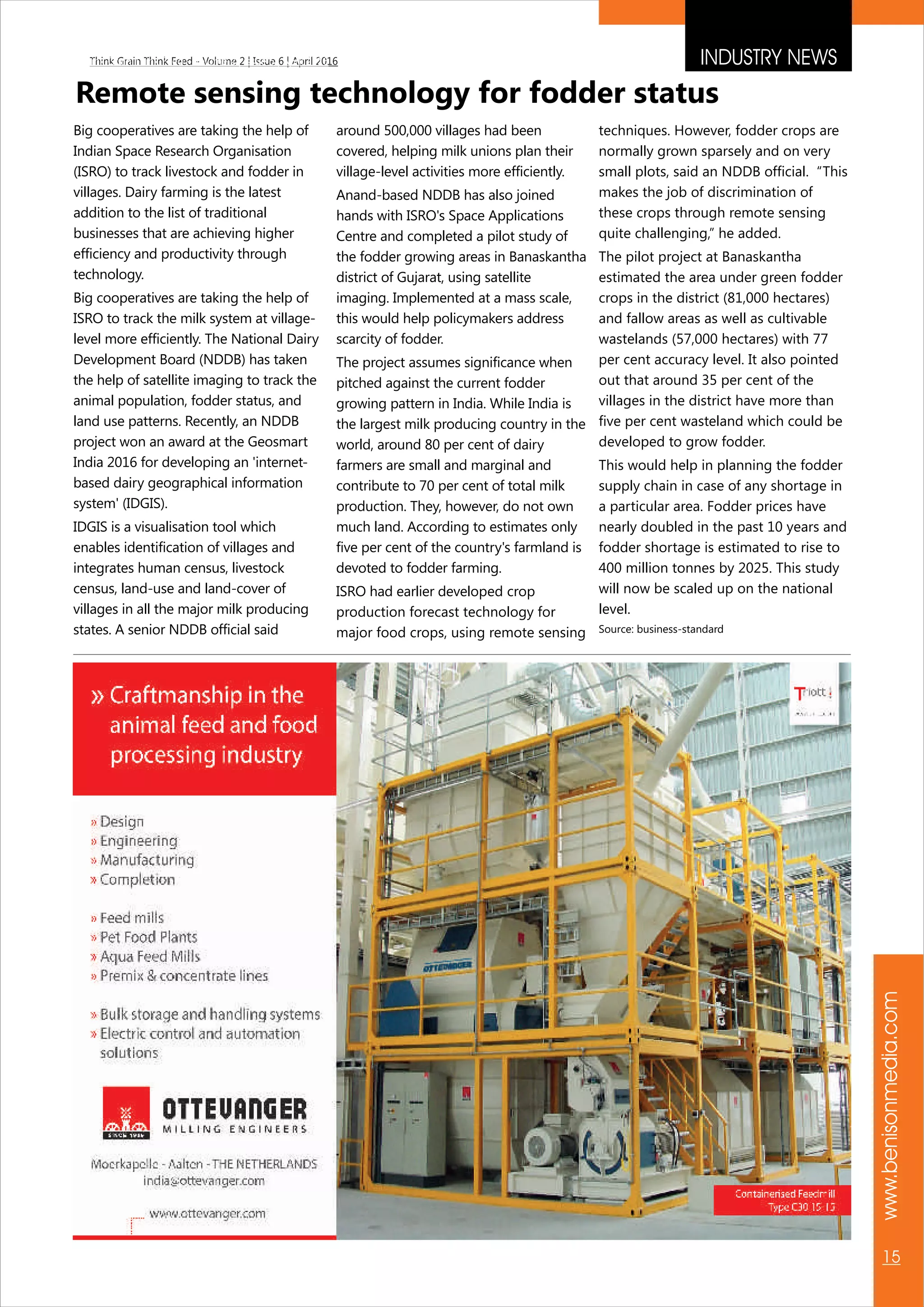 INDUSTRY NEWS
www.benisonmedia.com
15
Think Grain Think Feed - Volume 2 | Issue 6 | April 2016Think Grain Think Feed - Volume 2 | Issue 6 | April 2016
Remote sensing technology for fodder status
Big cooperatives are taking the help of
Indian Space Research Organisation
(ISRO) to track livestock and fodder in
villages. Dairy farming is the latest
addition to the list of traditional
businesses that are achieving higher
efficiency and productivity through
technology.
Big cooperatives are taking the help of
ISRO to track the milk system at village-
level more efficiently. The National Dairy
Development Board (NDDB) has taken
the help of satellite imaging to track the
animal population, fodder status, and
land use patterns. Recently, an NDDB
project won an award at the Geosmart
India 2016 for developing an 'internet-
based dairy geographical information
system' (IDGIS).
IDGIS is a visualisation tool which
enables identification of villages and
integrates human census, livestock
census, land-use and land-cover of
villages in all the major milk producing
states. A senior NDDB official said
around 500,000 villages had been
covered, helping milk unions plan their
village-level activities more efficiently.
Anand-based NDDB has also joined
hands with ISRO's Space Applications
Centre and completed a pilot study of
the fodder growing areas in Banaskantha
district of Gujarat, using satellite
imaging. Implemented at a mass scale,
this would help policymakers address
scarcity of fodder.
The project assumes significance when
pitched against the current fodder
growing pattern in India. While India is
the largest milk producing country in the
world, around 80 per cent of dairy
farmers are small and marginal and
contribute to 70 per cent of total milk
production. They, however, do not own
much land. According to estimates only
five per cent of the country's farmland is
devoted to fodder farming.
ISRO had earlier developed crop
production forecast technology for
major food crops, using remote sensing
techniques. However, fodder crops are
normally grown sparsely and on very
small plots, said an NDDB official. “This
makes the job of discrimination of
these crops through remote sensing
quite challenging,” he added.
The pilot project at Banaskantha
estimated the area under green fodder
crops in the district (81,000 hectares)
and fallow areas as well as cultivable
wastelands (57,000 hectares) with 77
per cent accuracy level. It also pointed
out that around 35 per cent of the
villages in the district have more than
five per cent wasteland which could be
developed to grow fodder.
This would help in planning the fodder
supply chain in case of any shortage in
a particular area. Fodder prices have
nearly doubled in the past 10 years and
fodder shortage is estimated to rise to
400 million tonnes by 2025. This study
will now be scaled up on the national
level.
Source: business-standard
 