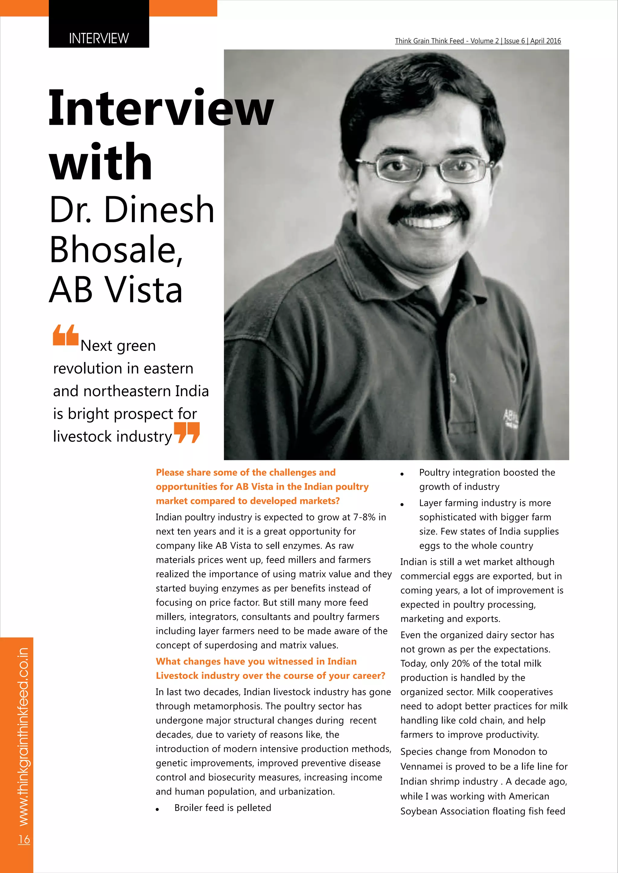 INTERVIEW
www.thinkgrainthinkfeed.co.in
16
Think Grain Think Feed - Volume 2 | Issue 6 | April 2016
Please share some of the challenges and
opportunities for AB Vista in the Indian poultry
market compared to developed markets?
What changes have you witnessed in Indian
Livestock industry over the course of your career?
Indian poultry industry is expected to grow at 7-8% in
next ten years and it is a great opportunity for
company like AB Vista to sell enzymes. As raw
materials prices went up, feed millers and farmers
realized the importance of using matrix value and they
started buying enzymes as per benefits instead of
focusing on price factor. But still many more feed
millers, integrators, consultants and poultry farmers
including layer farmers need to be made aware of the
concept of superdosing and matrix values.
In last two decades, Indian livestock industry has gone
through metamorphosis. The poultry sector has
undergone major structural changes during recent
decades, due to variety of reasons like, the
introduction of modern intensive production methods,
genetic improvements, improved preventive disease
control and biosecurity measures, increasing income
and human population, and urbanization.
! Broiler feed is pelleted
! Poultry integration boosted the
growth of industry
! Layer farming industry is more
sophisticated with bigger farm
size. Few states of India supplies
eggs to the whole country
Indian is still a wet market although
commercial eggs are exported, but in
coming years, a lot of improvement is
expected in poultry processing,
marketing and exports.
Even the organized dairy sector has
not grown as per the expectations.
Today, only 20% of the total milk
production is handled by the
organized sector. Milk cooperatives
need to adopt better practices for milk
handling like cold chain, and help
farmers to improve productivity.
Species change from Monodon to
Vennamei is proved to be a life line for
Indian shrimp industry . A decade ago,
while I was working with American
Soybean Association floating fish feed
Next green
revolution in eastern
and northeastern India
is bright prospect for
livestock industry
Interview
with
Dr. Dinesh
Bhosale,
AB Vista
 