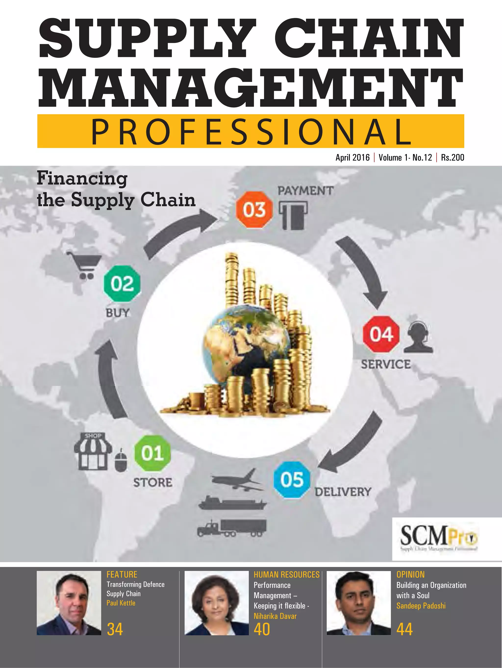 FEATURE
Transforming Defence
Supply Chain
Paul Kettle
34
HUMAN RESOURCES
Performance
Management –
Keeping it flexible -
Niharika Davar
40
OPINION
Building an Organization
with a Soul
Sandeep Padoshi
44
April 2016 | Volume 1- No.12 | Rs.200
P R O F E S S I O N A L
MANAGEMENT
SUPPLY CHAIN
Financing
the Supply Chain
SCMPro_Pg_1.indd 1 25/04/2016 11:57:57 AM
 