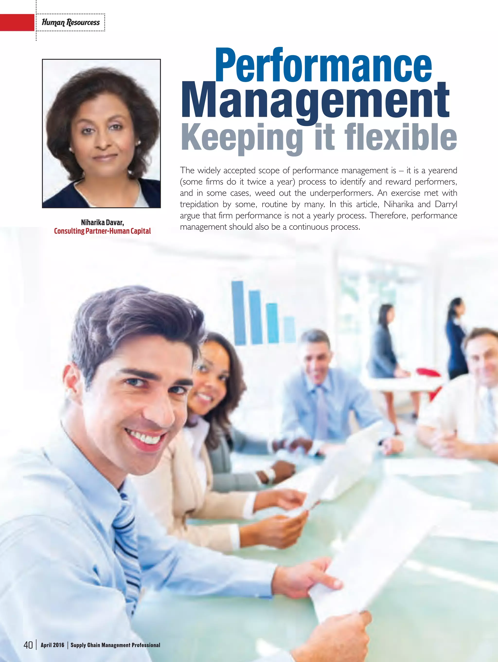 40 Supply Chain Management ProfessionalApril 2016
Human Resourcess
40 Supply Chain Management ProfessionalApril 2016
The widely accepted scope of performance management is – it is a yearend
(some firms do it twice a year) process to identify and reward performers,
and in some cases, weed out the underperformers. An exercise met with
trepidation by some, routine by many. In this article, Niharika and Darryl
argue that firm performance is not a yearly process. Therefore, performance
management should also be a continuous process.
Performance
Management
Keeping it flexible
NiharikaDavar,
ConsultingPartner-HumanCapital
40 Supply Chain Management ProfessionalApril 2016
SCMPro_Pg_40_42.indd 40 20/04/2016 12:54:34 PM
 