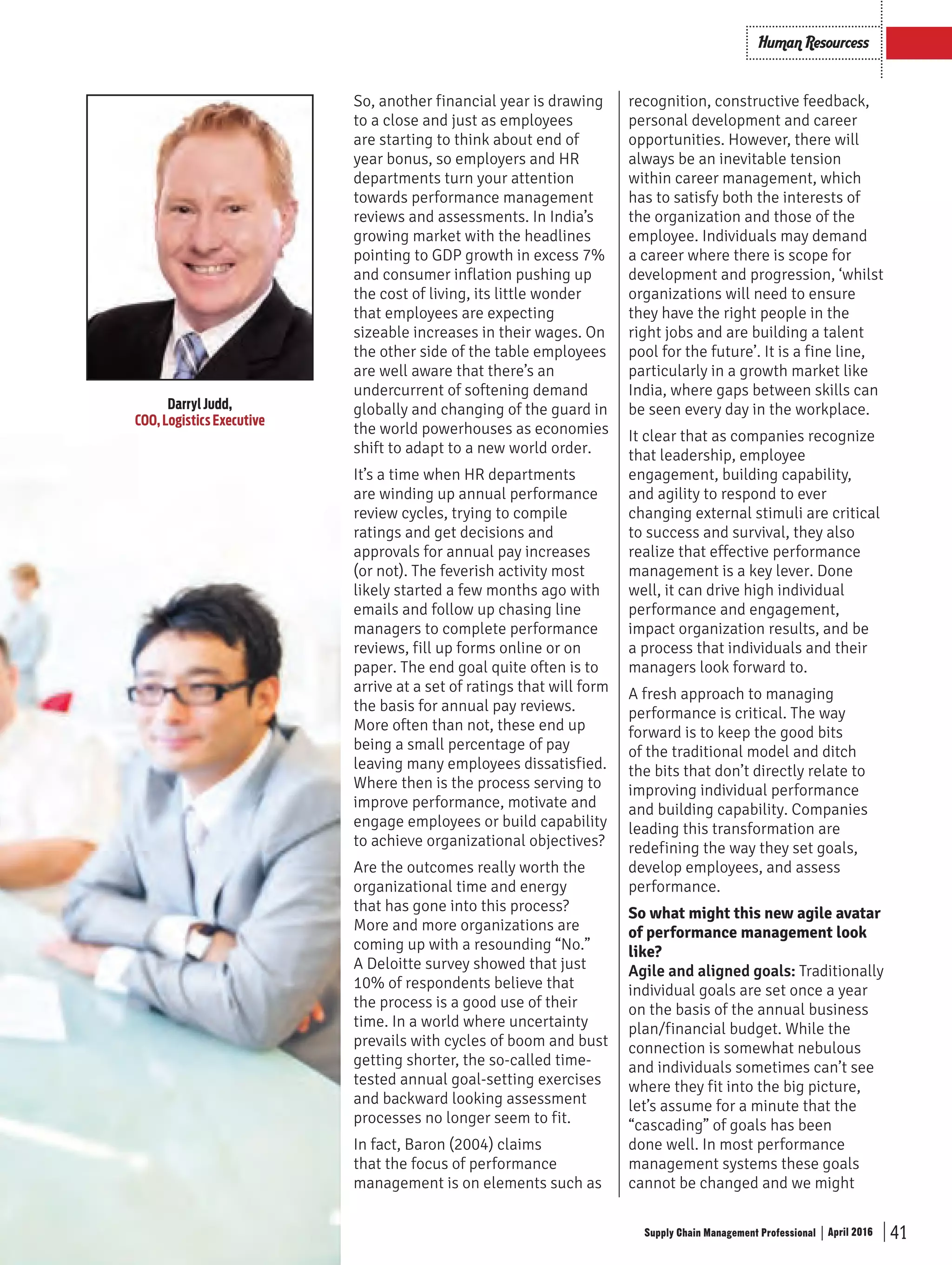 41Supply Chain Management Professional April 2016
Human Resourcess
DarrylJudd,
COO,LogisticsExecutive
So, another financial year is drawing
to a close and just as employees
are starting to think about end of
year bonus, so employers and HR
departments turn your attention
towards performance management
reviews and assessments. In India’s
growing market with the headlines
pointing to GDP growth in excess 7%
and consumer inflation pushing up
the cost of living, its little wonder
that employees are expecting
sizeable increases in their wages. On
the other side of the table employees
are well aware that there’s an
undercurrent of softening demand
globally and changing of the guard in
the world powerhouses as economies
shift to adapt to a new world order.
It’s a time when HR departments
are winding up annual performance
review cycles, trying to compile
ratings and get decisions and
approvals for annual pay increases
(or not). The feverish activity most
likely started a few months ago with
emails and follow up chasing line
managers to complete performance
reviews, fill up forms online or on
paper. The end goal quite often is to
arrive at a set of ratings that will form
the basis for annual pay reviews.
More often than not, these end up
being a small percentage of pay
leaving many employees dissatisfied.
Where then is the process serving to
improve performance, motivate and
engage employees or build capability
to achieve organizational objectives?
Are the outcomes really worth the
organizational time and energy
that has gone into this process?
More and more organizations are
coming up with a resounding “No.”
A Deloitte survey showed that just
10% of respondents believe that
the process is a good use of their
time. In a world where uncertainty
prevails with cycles of boom and bust
getting shorter, the so-called time-
tested annual goal-setting exercises
and backward looking assessment
processes no longer seem to fit.
In fact, Baron (2004) claims
that the focus of performance
management is on elements such as
recognition, constructive feedback,
personal development and career
opportunities. However, there will
always be an inevitable tension
within career management, which
has to satisfy both the interests of
the organization and those of the
employee. Individuals may demand
a career where there is scope for
development and progression, ‘whilst
organizations will need to ensure
they have the right people in the
right jobs and are building a talent
pool for the future’. It is a fine line,
particularly in a growth market like
India, where gaps between skills can
be seen every day in the workplace.
It clear that as companies recognize
that leadership, employee
engagement, building capability,
and agility to respond to ever
changing external stimuli are critical
to success and survival, they also
realize that effective performance
management is a key lever. Done
well, it can drive high individual
performance and engagement,
impact organization results, and be
a process that individuals and their
managers look forward to.
A fresh approach to managing
performance is critical. The way
forward is to keep the good bits
of the traditional model and ditch
the bits that don’t directly relate to
improving individual performance
and building capability. Companies
leading this transformation are
redefining the way they set goals,
develop employees, and assess
performance.
So what might this new agile avatar
of performance management look
like?
Agile and aligned goals: Traditionally
individual goals are set once a year
on the basis of the annual business
plan/financial budget. While the
connection is somewhat nebulous
and individuals sometimes can’t see
where they fit into the big picture,
let’s assume for a minute that the
“cascading” of goals has been
done well. In most performance
management systems these goals
cannot be changed and we might
SCMPro_Pg_40_42.indd 41 20/04/2016 12:54:34 PM
 