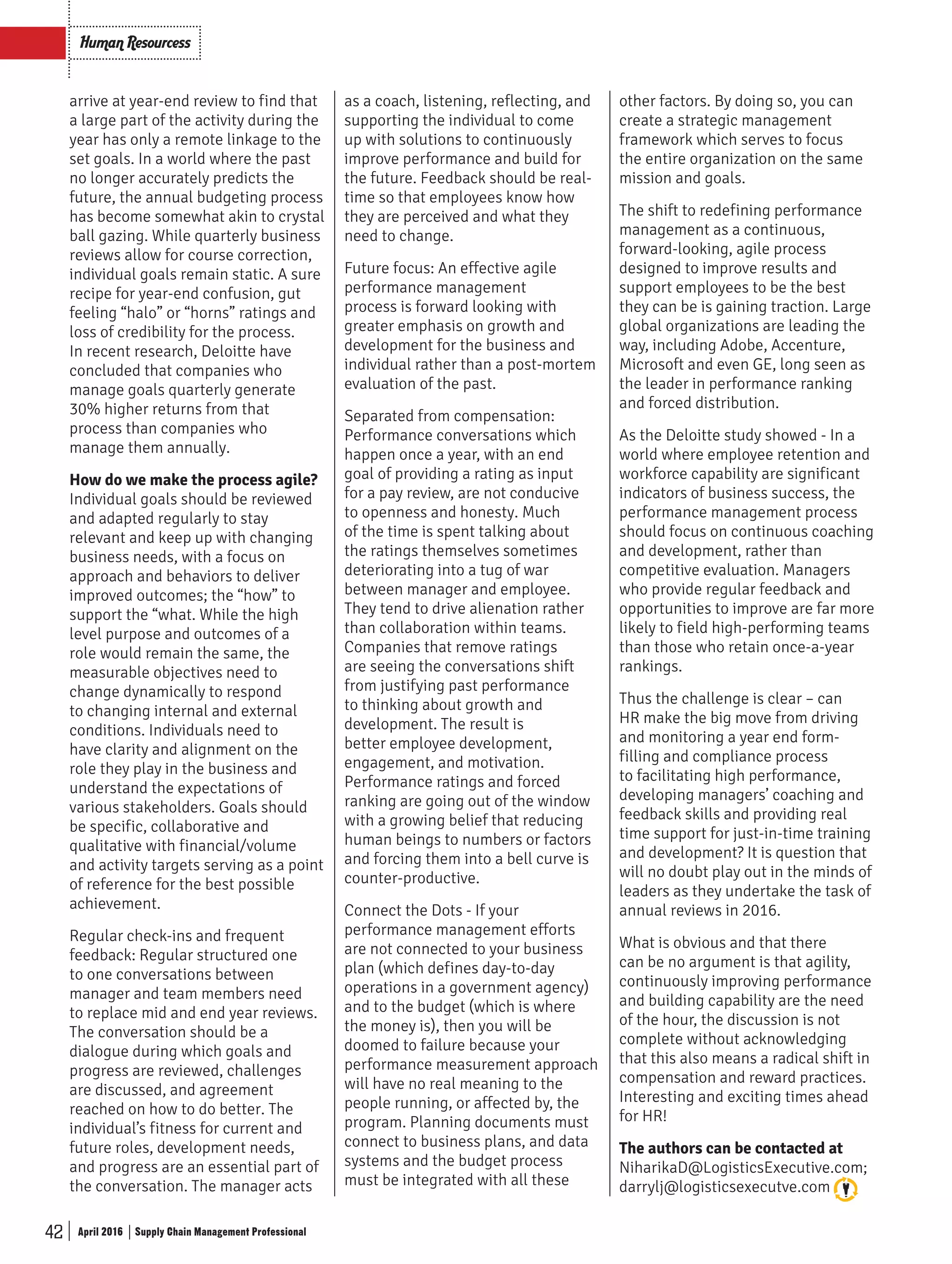 42 Supply Chain Management ProfessionalApril 2016
Human Resourcess
arrive at year-end review to find that
a large part of the activity during the
year has only a remote linkage to the
set goals. In a world where the past
no longer accurately predicts the
future, the annual budgeting process
has become somewhat akin to crystal
ball gazing. While quarterly business
reviews allow for course correction,
individual goals remain static. A sure
recipe for year-end confusion, gut
feeling “halo” or “horns” ratings and
loss of credibility for the process.
In recent research, Deloitte have
concluded that companies who
manage goals quarterly generate
30% higher returns from that
process than companies who
manage them annually.
How do we make the process agile?
Individual goals should be reviewed
and adapted regularly to stay
relevant and keep up with changing
business needs, with a focus on
approach and behaviors to deliver
improved outcomes; the “how” to
support the “what. While the high
level purpose and outcomes of a
role would remain the same, the
measurable objectives need to
change dynamically to respond
to changing internal and external
conditions. Individuals need to
have clarity and alignment on the
role they play in the business and
understand the expectations of
various stakeholders. Goals should
be specific, collaborative and
qualitative with financial/volume
and activity targets serving as a point
of reference for the best possible
achievement.
Regular check-ins and frequent
feedback: Regular structured one
to one conversations between
manager and team members need
to replace mid and end year reviews.
The conversation should be a
dialogue during which goals and
progress are reviewed, challenges
are discussed, and agreement
reached on how to do better. The
individual’s fitness for current and
future roles, development needs,
and progress are an essential part of
the conversation. The manager acts
as a coach, listening, reflecting, and
supporting the individual to come
up with solutions to continuously
improve performance and build for
the future. Feedback should be real-
time so that employees know how
they are perceived and what they
need to change.
Future focus: An effective agile
performance management
process is forward looking with
greater emphasis on growth and
development for the business and
individual rather than a post-mortem
evaluation of the past.
Separated from compensation:
Performance conversations which
happen once a year, with an end
goal of providing a rating as input
for a pay review, are not conducive
to openness and honesty. Much
of the time is spent talking about
the ratings themselves sometimes
deteriorating into a tug of war
between manager and employee.
They tend to drive alienation rather
than collaboration within teams.
Companies that remove ratings
are seeing the conversations shift
from justifying past performance
to thinking about growth and
development. The result is
better employee development,
engagement, and motivation.
Performance ratings and forced
ranking are going out of the window
with a growing belief that reducing
human beings to numbers or factors
and forcing them into a bell curve is
counter-productive.
Connect the Dots - If your
performance management efforts
are not connected to your business
plan (which defines day-to-day
operations in a government agency)
and to the budget (which is where
the money is), then you will be
doomed to failure because your
performance measurement approach
will have no real meaning to the
people running, or affected by, the
program. Planning documents must
connect to business plans, and data
systems and the budget process
must be integrated with all these
other factors. By doing so, you can
create a strategic management
framework which serves to focus
the entire organization on the same
mission and goals.
The shift to redefining performance
management as a continuous,
forward-looking, agile process
designed to improve results and
support employees to be the best
they can be is gaining traction. Large
global organizations are leading the
way, including Adobe, Accenture,
Microsoft and even GE, long seen as
the leader in performance ranking
and forced distribution.
As the Deloitte study showed - In a
world where employee retention and
workforce capability are significant
indicators of business success, the
performance management process
should focus on continuous coaching
and development, rather than
competitive evaluation. Managers
who provide regular feedback and
opportunities to improve are far more
likely to field high-performing teams
than those who retain once-a-year
rankings.
Thus the challenge is clear – can
HR make the big move from driving
and monitoring a year end form-
filling and compliance process
to facilitating high performance,
developing managers’ coaching and
feedback skills and providing real
time support for just-in-time training
and development? It is question that
will no doubt play out in the minds of
leaders as they undertake the task of
annual reviews in 2016.
What is obvious and that there
can be no argument is that agility,
continuously improving performance
and building capability are the need
of the hour, the discussion is not
complete without acknowledging
that this also means a radical shift in
compensation and reward practices.
Interesting and exciting times ahead
for HR!
The authors can be contacted at
NiharikaD@LogisticsExecutive.com;
darrylj@logisticsexecutve.com
SCMPro_Pg_40_42.indd 42 20/04/2016 12:54:34 PM
 