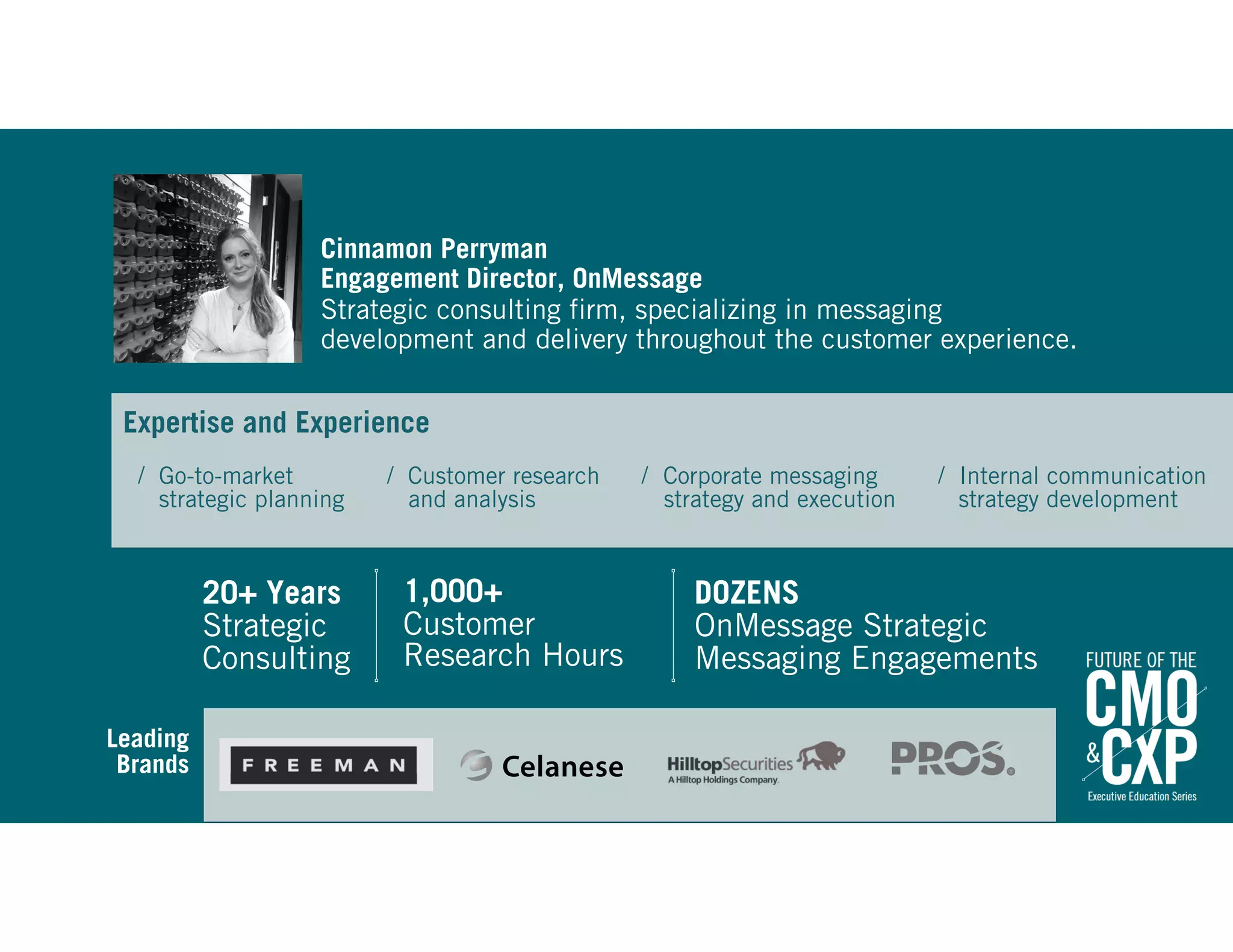 Cinnamon Perryman
Engagement Director, OnMessage 
Strategic consulting firm, specializing in messaging  
development and delivery throughout the customer experience.
1,000+  
Customer  
Research Hours
DOZENS  
OnMessage Strategic
Messaging Engagements
20+ Years  
Strategic  
Consulting
Leading  
Brands 
Expertise and Experience 
/ Customer research 
and analysis
/ Corporate messaging 
strategy and execution
/ Internal communication 
strategy development
/ Go-to-market 
strategic planning
 