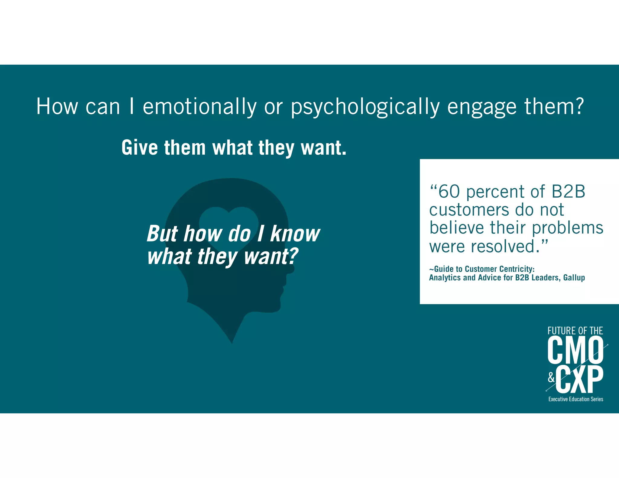 Give them what they want.
How can I emotionally or psychologically engage them?
“60 percent of B2B
customers do not
believe their problems
were resolved.” 
~Guide to Customer Centricity:
Analytics and Advice for B2B Leaders, Gallup
But how do I know
what they want?
 