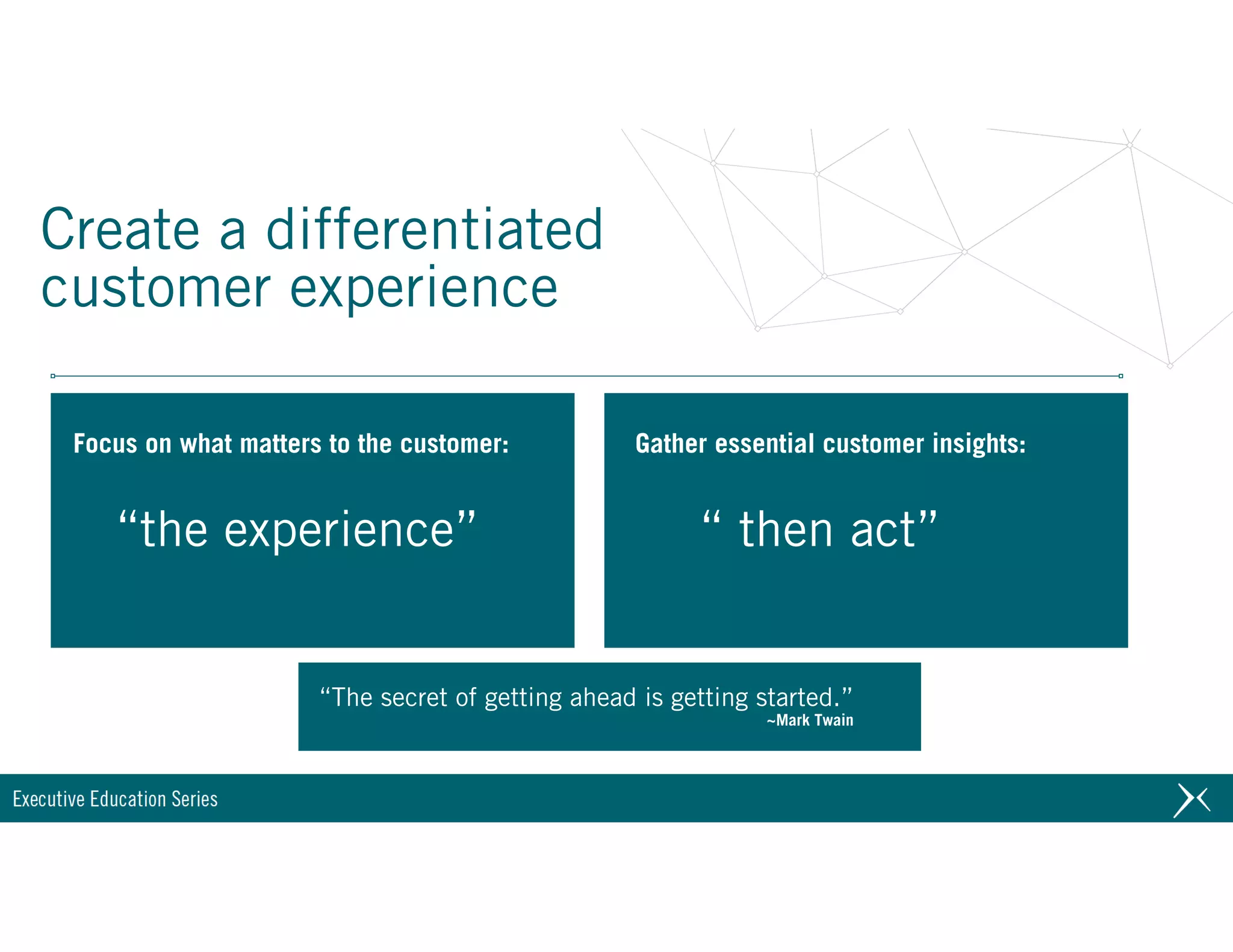 Create a differentiated
customer experience
“The secret of getting ahead is getting started.” 
~Mark Twain
“the experience” “ then act”
Focus on what matters to the customer: Gather essential customer insights:
 