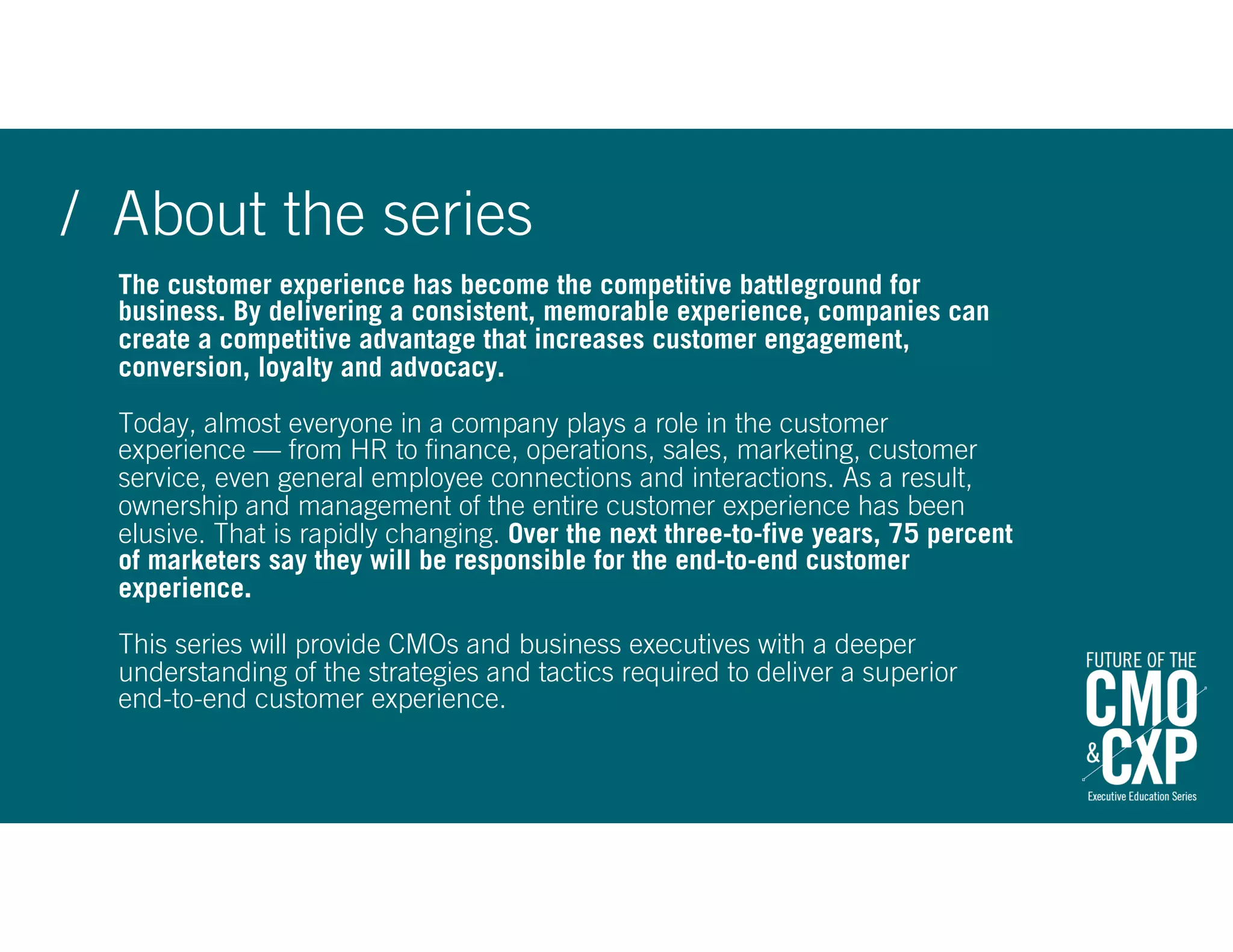 The customer experience has become the competitive battleground for
business. By delivering a consistent, memorable experience, companies can
create a competitive advantage that increases customer engagement,
conversion, loyalty and advocacy.
Today, almost everyone in a company plays a role in the customer
experience — from HR to finance, operations, sales, marketing, customer
service, even general employee connections and interactions. As a result,
ownership and management of the entire customer experience has been
elusive. That is rapidly changing. Over the next three-to-five years, 75 percent
of marketers say they will be responsible for the end-to-end customer
experience.
This series will provide CMOs and business executives with a deeper
understanding of the strategies and tactics required to deliver a superior  
end-to-end customer experience.
/ About the series
 