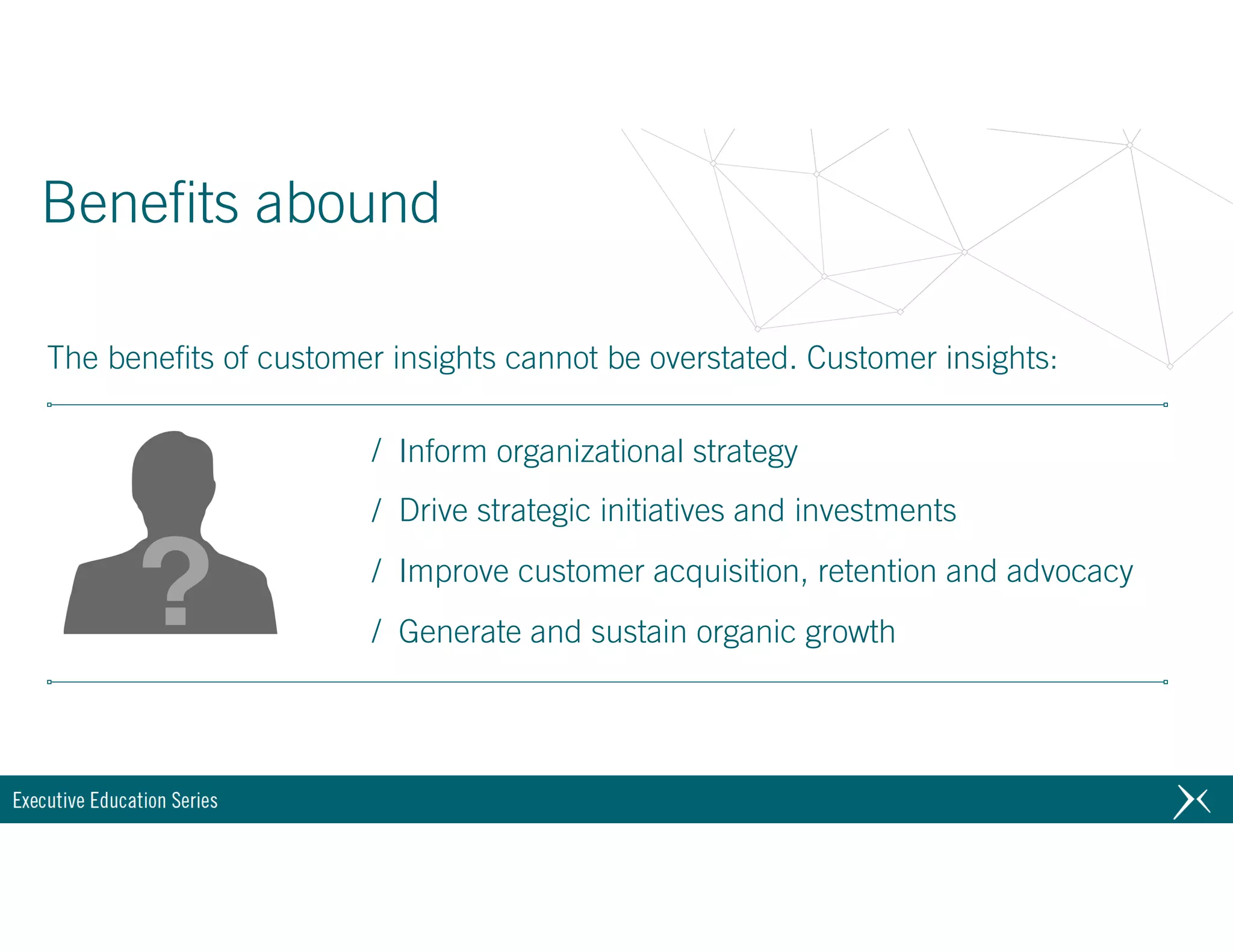 / Inform organizational strategy
/ Drive strategic initiatives and investments
/ Improve customer acquisition, retention and advocacy
/ Generate and sustain organic growth
Benefits abound
The benefits of customer insights cannot be overstated. Customer insights:
 