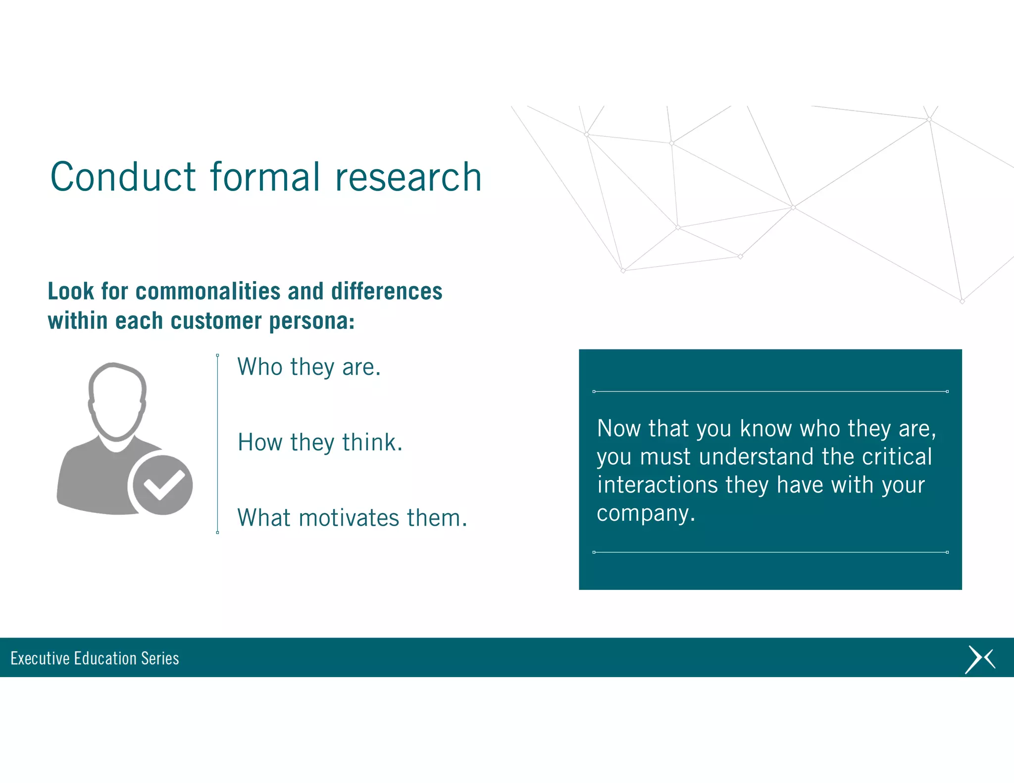 Conduct formal research
Now that you know who they are,
you must understand the critical
interactions they have with your
company.
Look for commonalities and differences
within each customer persona:
Who they are.
How they think.
What motivates them.
 