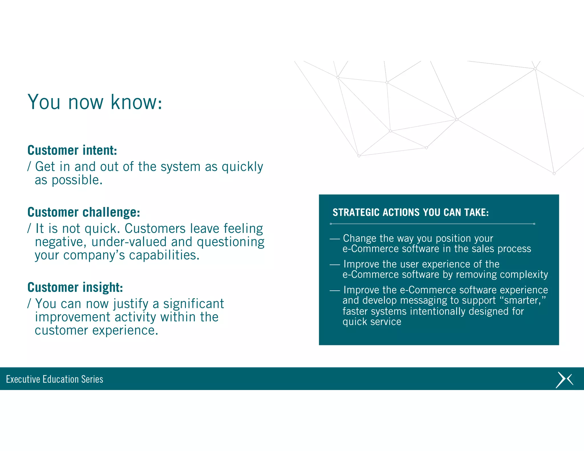 Customer intent:
/ Get in and out of the system as quickly
as possible.
Customer challenge:
/ It is not quick. Customers leave feeling
negative, under-valued and questioning
your company’s capabilities.
Customer insight:
/ You can now justify a significant
improvement activity within the
customer experience.
You now know:
STRATEGIC ACTIONS YOU CAN TAKE:
— Change the way you position your 
e-Commerce software in the sales process
— Improve the user experience of the 
e-Commerce software by removing complexity
— Improve the e-Commerce software experience 
and develop messaging to support “smarter,” 
faster systems intentionally designed for 
quick service
 