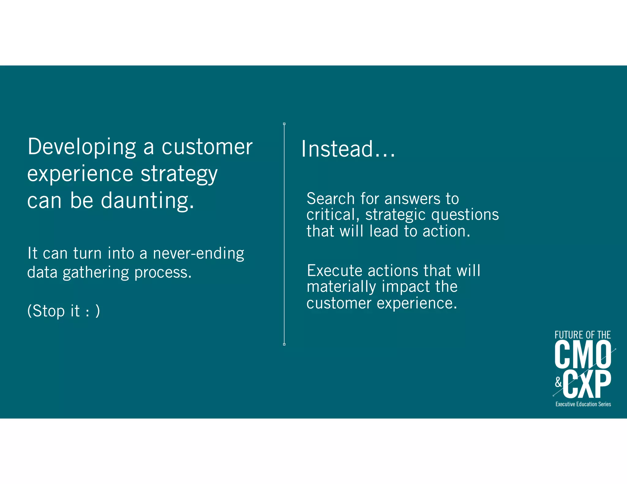 Instead…Developing a customer
experience strategy
can be daunting.
It can turn into a never-ending
data gathering process.
(Stop it : )
Search for answers to
critical, strategic questions
that will lead to action.
Execute actions that will
materially impact the
customer experience.
 