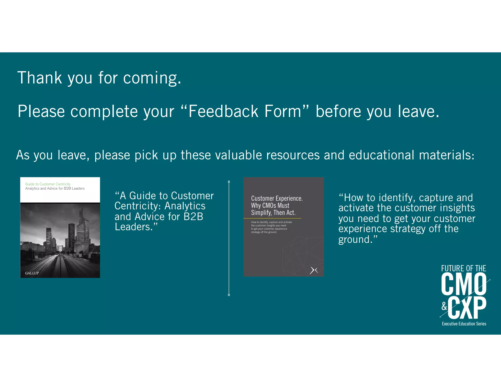 Thank you for coming.
Please complete your “Feedback Form” before you leave.
“A Guide to Customer
Centricity: Analytics
and Advice for B2B
Leaders.”
“How to identify, capture and
activate the customer insights
you need to get your customer
experience strategy off the
ground.”
As you leave, please pick up these valuable resources and educational materials:
 