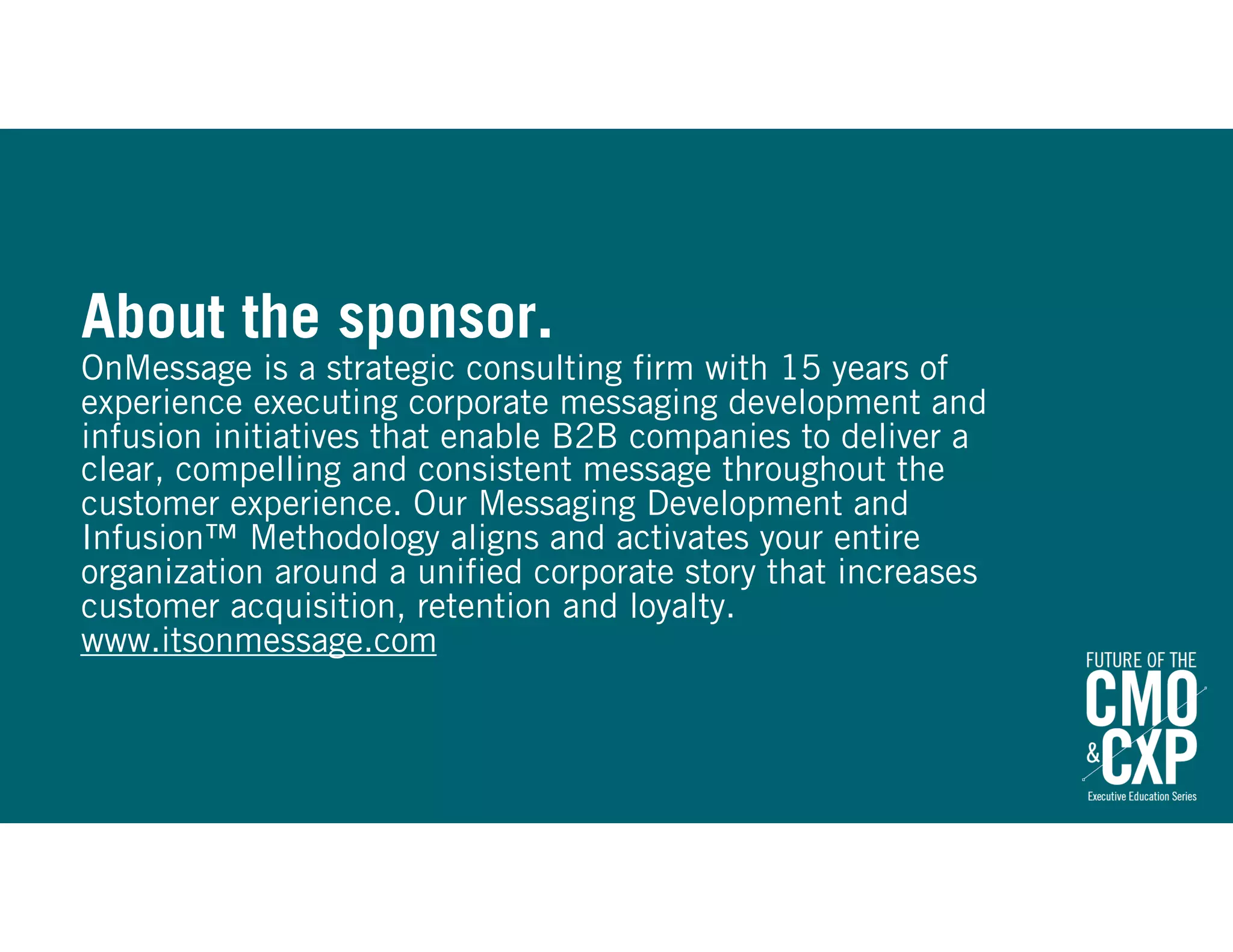 About the sponsor.
OnMessage is a strategic consulting firm with 15 years of
experience executing corporate messaging development and
infusion initiatives that enable B2B companies to deliver a
clear, compelling and consistent message throughout the
customer experience. Our Messaging Development and
Infusion™ Methodology aligns and activates your entire
organization around a unified corporate story that increases
customer acquisition, retention and loyalty.
www.itsonmessage.com
 