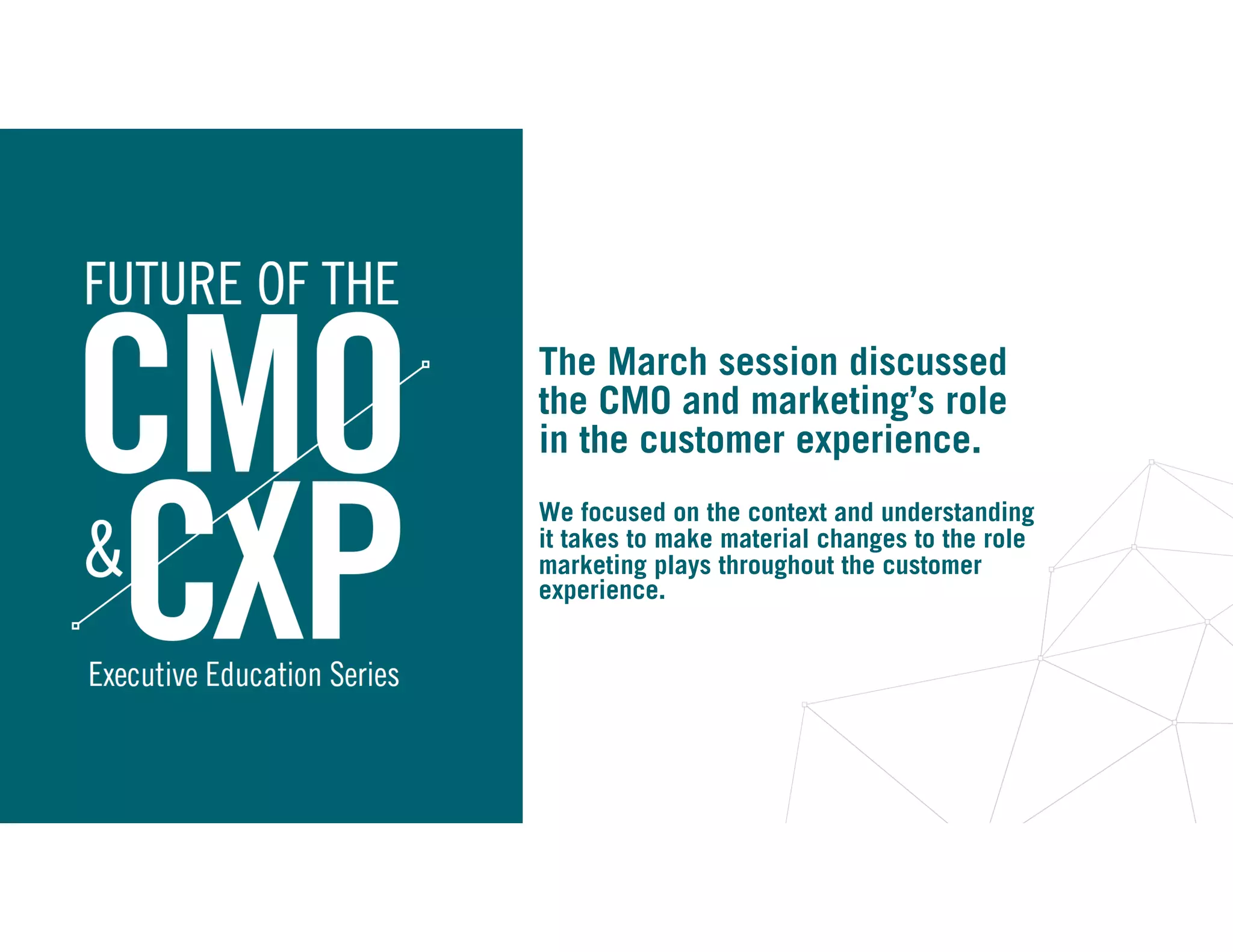 The March session discussed
the CMO and marketing’s role
in the customer experience.
We focused on the context and understanding
it takes to make material changes to the role
marketing plays throughout the customer
experience.
 