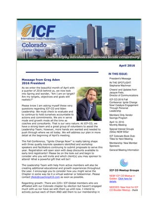 April 2016
Message from Greg Aden
2016 President
As we enter the beautiful month of April with
a quarter of 2016 behind us, we now look
into Spring and wonder, "Am I am on target?
Are my targets, objectives and goals still
realistic?"
Please know I am asking myself these very
questions regarding ICF-CO and Aden
Leadership. We must check to evaluate and
to continue to hold ourselves accountable to
actions and commitments. We are in serve
mode and growth mode all the time as
coaches and consultants. That is our very nature. At ICF-CO, we
have a strong team and a great group of volunteers to assist the
Leadership Team; however, more hands are wanted and needed to
push through where we sit today. We will address our plan in more
detail at the beginning of April’s meeting.
The Fall Conference, "Ignite Change Now!" is really taking shape
with three quality keynote speakers identified and workshop
speakers and facilitators continuing to submit proposals to serve this
year. Registration will open soon with deep discounts available to
early bird registrants!! Please be on the look out and begin to
consider who you will invite and which client(s) you may sponsor to
attend! What a powerful gift that will be!!
The Leadership Team with help from active members will also be
creating additional educational and growth experiences throughout
the year. I encourage you to consider how you might serve the
Chapter in some way be it a virtual webinar or teleseminar. Please
contact jfedo@coaching410.com as soon as possible.
Regarding growth: There are 220+ ICF-Global members who are
affiliated with our Colorado chapter by election but haven’t engaged
much with us nor have we with them up until now. I intend to
actively pursue each of them AND add them to our membership in
IN THIS ISSUE:
President's Message
IN THE SPOTLIGHT:
Stephanie Wachman
Cheers! and Updates from
Jacquie Fedo,
Director of Communications
ICF-CO 2016 Fall
Conference: Ignite Change
Now! Catalyze Engagement
Through Personal
Leadership
Members Only Vendor
Savings Program
April 14, 2016:
Monthly Meeting
Special Interest Groups
(SIGs) NEW SIGs!
ICF Colorado Book Club:
Titles for Next Meeting
Membership: New Member
Sponsors
General Meeting Information
ICF CO Meetup Groups
NEW! ICF CO Meetup in
Golden. Click here for
details.
NEEDED: New Host for ICF
CO Boulder Meetup - thank
 