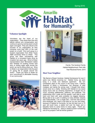 1
“My Name is Shawn Vandiver, Habitat Homeowner for over 2
years now. Before receiving our Habitat home, we were
living in a small, one bedroom apartment. My son
Christopher slept on the couch in the living room. I always
dreamed of being a homeowner, but because of past
mistakes and taking the wrong road, I thought that dream
would never be a reality. Working with Habitat on my sweat
equity hours was an amazing experience. It taught me so
much, including selflessness, patience, and gratitude. The
relationships that I made and the people I was able to work
hand and hand with were probably my biggest blessing.
Being able to be a part in building so many families’ dreams
was indescribable. I am a single dad —full time dad and full
time employee. All I want is the best for my son and today,
because of Habitat for Humanity, he has the best room a 13
year old could have, a stable roof over his head, and a
beautiful home to come home to every night. Thank you
Habitat for Humanity for being a vessel of God in answering
one of my prayers! I will be forever grateful!”
Spring 2016
Family: The Vandiver Family
Habitat Neighborhood: Park Hills
Year Received Home: 2014
Volunteers are the heart of our
organization. They share their time and
talents without any compensation and
continue to give by coming back to build
again and again. They are critical to the
success of our organization as they
comprise more than 95% of the man
power on a build! One such group is a
student organization from West Texas
A&M University--Wine to Water. This
group has been volunteering with
Habitat on a consistent basis since its
inception two years ago. Wine to Water
representative Zack McCasland stated
that "whether it's building homes next
door or drilling water wells across the
world, we rise by lifting others up. Wine
to Water is an organization fully focused
on giving life to people around the
world." Thank you Wine to Water for
your commitment to affordable housing
in our community!
 
