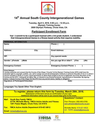 14th
Annual South County Intergenerational Games
Tuesday, April 5, 2016, 9:00 a.m. - 12:30 p.m.
Olympic Training Center
2800 Olympic Parkway, Chula Vista, CA
Participant Enrollment Form
Yes! I commit to be a participant teamed with a 3rd grade student. I understand
that Intergenerational Games is a fitness-based activity that requires mobility.
PERSONAL INFORMATION
Name: Phone: ( )
Address: City: Email Address:
ZIP: Any special needs:
Gender: Female Male Are you age 50 or older?: Yes No
Emergency Contact: Emergency Contact Phone: ( )
Photo Release:
I hereby authorize and consent that the County of San Diego (“County”) & the Olympic Training Center (OTC) shall have the
absolute right to copyright, publish, use, sell or assign any and all photographic mediums or pictures they take of me or in which I
may be included in whole or in part. I grant permission to allow these images to be put to legitimate use at the discretion of the
County and the OTC. I relinquish all rights, title, or interest to any finished products, reproductions or facsimiles. By signing
below, I release County of San Diego and the OTC from any and all claims, liability or obligation.
Signature of Participant/Volunteer: Date:
Languages You Speak Other Than English:
To register, please return this form by Tuesday, March 29th, 2016.
Submission of this form serves as confirmation of your spot.
Additional information will be sent to you several days prior to the event.
Mail: South Bay Family YMCA
ATTN: Michelle Manly, YMCA Active Adults and Fitness
1201 Paseo Magda, Chula Vista, CA 91910
Fax: YMCA Active Adults Department 619-421-8012
Email: mmanly@ymca.org
Questions? Contact:
Pam Plimpton: 858-495-5769;
pam.plimpton@sdcounty.ca.gov
Michelle Manly: 619-421-9622
ext. 14209; mmanly@ymca.org
 